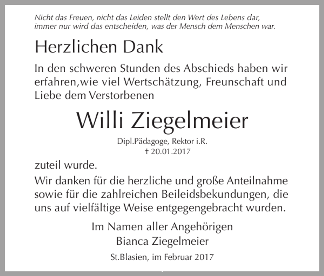 <p>Nicht das Freuen, nicht das Leiden stellt den Wert des Lebens dar,<br />immer nur wird das entscheiden, was der Mensch dem Menschen war.</p><p>Herzlichen Dank<br />In den schweren Stunden des Abschieds haben wir<br />erfahren,wie viel Wertschätzung, Freunschaft und<br />Liebe dem Verstorbenen</p><p>Willi Ziegelmeier<br />Dipl.Pädagoge, Rektor i.R.<br />† 20.01.2017</p><p>zuteil wurde.<br />Wir danken für die herzliche und große Anteilnahme<br />sowie für die zahlreichen Beileidsbekundungen, die<br />uns auf vielfältige Weise entgegengebracht wurden.<br />Im Namen aller Angehörigen<br />Bianca Ziegelmeier<br />St.Blasien, im Februar 2017</p><p>i</p>