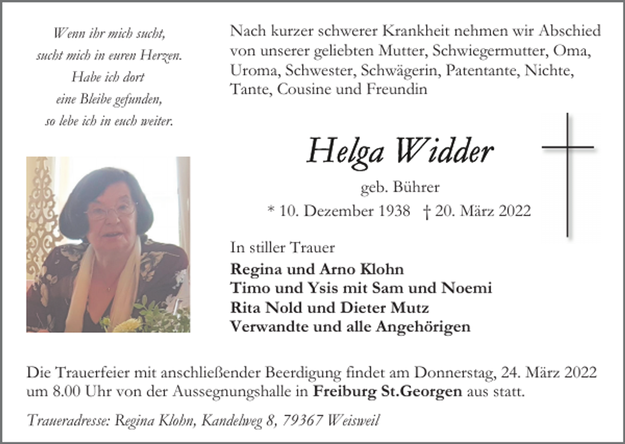 <p>Wenn ihr mich sucht,<br />sucht mich in euren Herzen.<br />Habe ich dort<br />eine Bleibe gefunden,<br />so lebe ich in euch weiter.</p><p>Nach kurzer schwerer Krankheit nehmen wir Abschied<br />von unserer geliebten Mutter, Schwiegermutter, Oma,<br />Uroma, Schwester, Schwägerin, Patentante, Nichte,<br />Tante, Cousine und Freundin</p><p>geb. Bührer<br />* 10. Dezember 1938 † 20. März 2022<br />In stiller Trauer<br />Regina und Arno Klohn<br />Timo und Ysis mit Sam und Noemi<br />Rita Nold und Dieter Mutz<br />Verwandte und alle Angehörigen<br />Die Trauerfeier mit anschließender Beerdigung findet am Donnerstag, 24. März 2022<br />um 8.00 Uhr von der Aussegnungshalle in Freiburg St.Georgen aus statt.<br />Traueradresse: Regina Klohn, Kandelweg 8, 79367 Weisweil</p>
