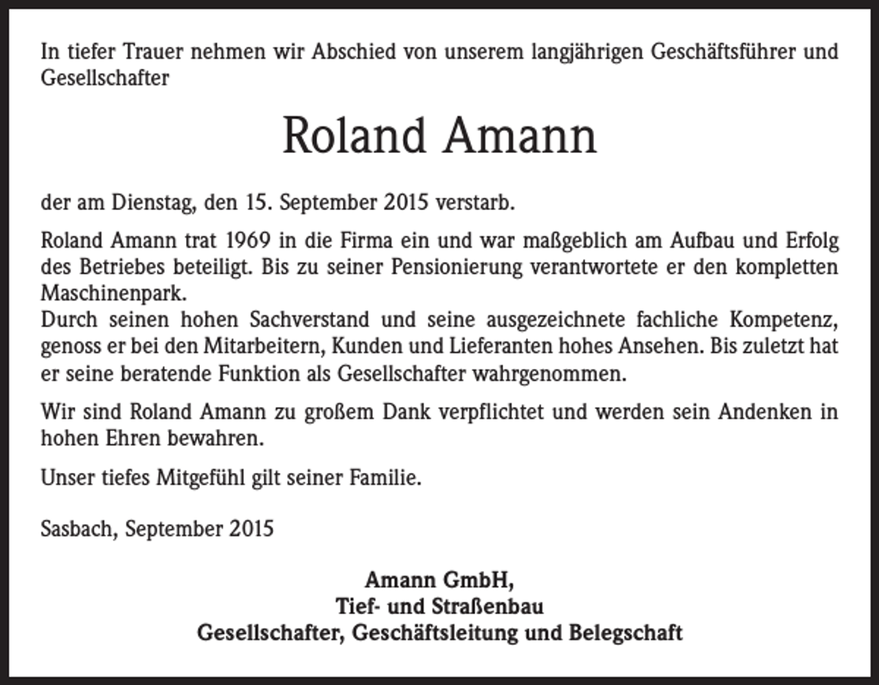 <p>In tiefer Trauer nehmen wir Abschied von unserem langjährigen Geschäftsführer und<br />Gesellschafter</p><p>Roland Amann<br />der am Dienstag, den 15. September 2015 verstarb.<br />Roland Amann trat 1969 in die Firma ein und war maßgeblich am Aufbau und Erfolg<br />des Betriebes beteiligt. Bis zu seiner Pensionierung verantwortete er den kompletten<br />Maschinenpark.<br />Durch seinen hohen Sachverstand und seine ausgezeichnete fachliche Kompetenz,<br />genoss er bei den Mitarbeitern, Kunden und Lieferanten hohes Ansehen. Bis zuletzt hat<br />er seine beratende Funktion als Gesellschafter wahrgenommen.<br />Wir sind Roland Amann zu großem Dank verpflichtet und werden sein Andenken in<br />hohen Ehren bewahren.<br />Unser tiefes Mitgefühl gilt seiner Familie.<br />Sasbach, September 2015<br />Amann GmbH,<br />Tief- und Straßenbau<br />Gesellschafter, Geschäftsleitung und Belegschaft</p>