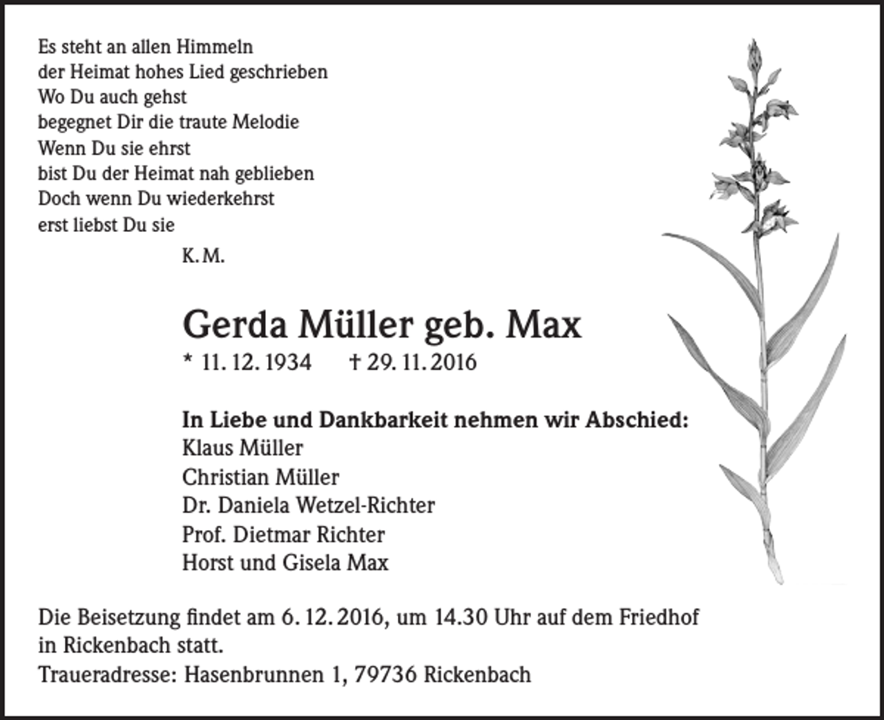<p>Es steht an allen Himmeln<br />der Heimat hohes Lied geschrieben<br />Wo Du auch gehst<br />begegnet Dir die traute Melodie<br />Wenn Du sie ehrst<br />bist Du der Heimat nah geblieben<br />Doch wenn Du wiederkehrst<br />erst liebst Du sie<br />K. M.</p><p>Gerda Müller geb. Max<br />* 11. 12. 1934 † 29. 11. 2016<br />In Liebe und Dankbarkeit nehmen wir Abschied:<br />Klaus Müller<br />Christian Müller<br />Dr. Daniela Wetzel-Richter<br />Prof. Dietmar Richter<br />Horst und Gisela Max<br />Die Beisetzung findet am 6. 12. 2016, um 14.30 Uhr auf dem Friedhof<br />in Rickenbach statt.<br />Traueradresse: Hasenbrunnen 1, 79736 Rickenbach</p>