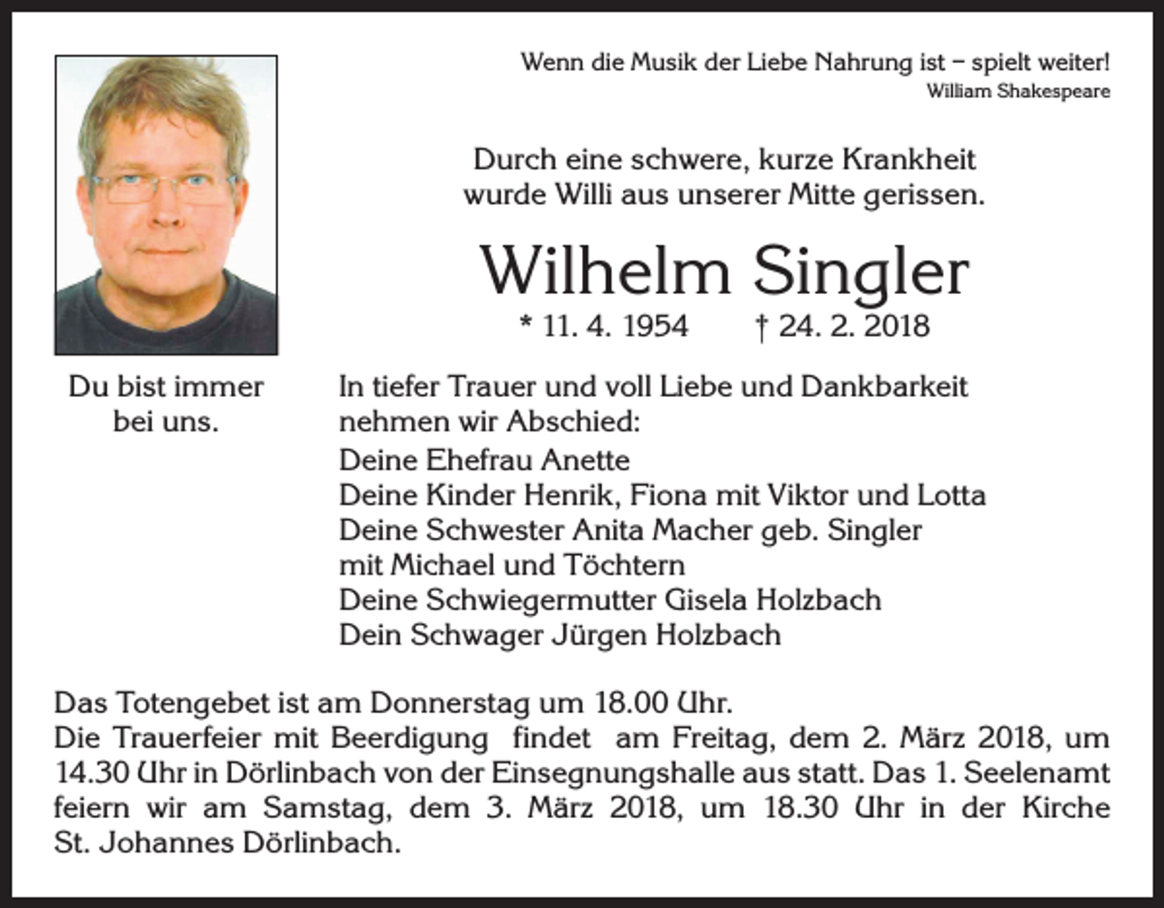 <p>Wenn die Musik der Liebe Nahrung ist – spielt weiter!<br />William Shakespeare</p><p>Durch eine schwere, kurze Krankheit<br />wurde Willi aus unserer Mitte gerissen.</p><p>Wilhelm Singler<br />* 11. 4. 1954 † 24. 2. 2018</p><p>Du bist immer<br />bei uns.</p><p>In tiefer Trauer und voll Liebe und Dankbarkeit<br />nehmen wir Abschied:<br />Deine Ehefrau Anette<br />Deine Kinder Henrik, Fiona mit Viktor und Lotta<br />Deine Schwester Anita Macher geb. Singler<br />mit Michael und Töchtern<br />Deine Schwiegermutter Gisela Holzbach<br />Dein Schwager Jürgen Holzbach</p><p>Das Totengebet ist am Donnerstag um 18.00 Uhr.<br />Die Trauerfeier mit Beerdigung findet am Freitag, dem 2. März 2018, um<br />14.30 Uhr in Dörlinbach von der Einsegnungshalle aus statt. Das 1. Seelenamt<br />feiern wir am Samstag, dem 3. März 2018, um 18.30 Uhr in der Kirche<br />St. Johannes Dörlinbach.</p>