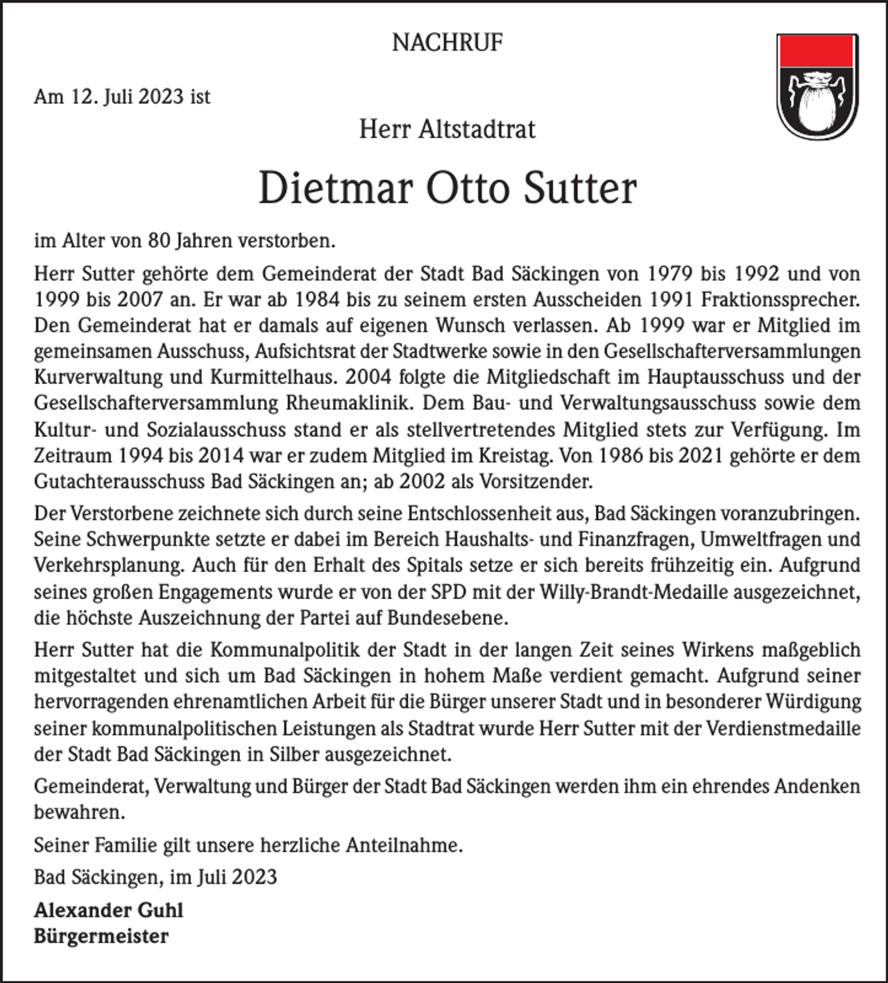 <p>NACHRUF<br />Am 12. Juli 2023 ist</p><p>Herr Altstadtrat</p><p>Dietmar Otto Sutter<br />im Alter von 80 Jahren verstorben.<br />Herr Sutter gehörte dem Gemeinderat der Stadt Bad Säckingen von 1979 bis 1992 und von<br />1999 bis 2007 an. Er war ab 1984 bis zu seinem ersten Ausscheiden 1991 Fraktionssprecher.<br />Den Gemeinderat hat er damals auf eigenen Wunsch verlassen. Ab 1999 war er Mitglied im<br />gemeinsamen Ausschuss, Aufsichtsrat der Stadtwerke sowie in den Gesellschafterversammlungen<br />Kurverwaltung und Kurmittelhaus. 2004 folgte die Mitgliedschaft im Hauptausschuss und der<br />Gesellschafterversammlung Rheumaklinik. Dem Bau- und Verwaltungsausschuss sowie dem<br />Kultur- und Sozialausschuss stand er als stellvertretendes Mitglied stets zur Verfügung. Im<br />Zeitraum 1994 bis 2014 war er zudem Mitglied im Kreistag. Von 1986 bis 2021 gehörte er dem<br />Gutachterausschuss Bad Säckingen an; ab 2002 als Vorsitzender.<br />Der Verstorbene zeichnete sich durch seine Entschlossenheit aus, Bad Säckingen voranzubringen.<br />Seine Schwerpunkte setzte er dabei im Bereich Haushalts- und Finanzfragen, Umweltfragen und<br />Verkehrsplanung. Auch für den Erhalt des Spitals setze er sich bereits frühzeitig ein. Aufgrund<br />seines großen Engagements wurde er von der SPD mit der Willy-Brandt-Medaille ausgezeichnet,<br />die höchste Auszeichnung der Partei auf Bundesebene.<br />Herr Sutter hat die Kommunalpolitik der Stadt in der langen Zeit seines Wirkens maßgeblich<br />mitgestaltet und sich um Bad Säckingen in hohem Maße verdient gemacht. Aufgrund seiner<br />hervorragenden ehrenamtlichen Arbeit für die Bürger unserer Stadt und in besonderer Würdigung<br />seiner kommunalpolitischen Leistungen als Stadtrat wurde Herr Sutter mit der Verdienstmedaille<br />der Stadt Bad Säckingen in Silber ausgezeichnet.<br />Gemeinderat, Verwaltung und Bürger der Stadt Bad Säckingen werden ihm ein ehrendes Andenken<br />bewahren.<br />Seiner Familie gilt unsere herzliche Anteilnahme.<br />Bad Säckingen, im Juli 2023<br />Alexander Guhl<br />Bürgermeister</p>