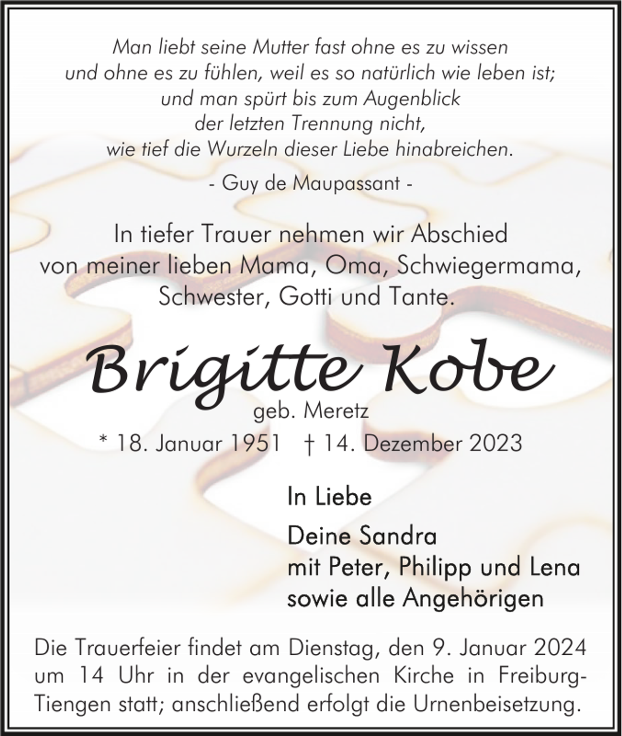<p>Man liebt seine Mutter fast ohne es zu wissen<br />und ohne es zu fühlen, weil es so natürlich wie leben ist;<br />und man spürt bis zum Augenblick<br />der letzten Trennung nicht,<br />wie tief die Wurzeln dieser Liebe hinabreichen.<br />- Guy de Maupassant -</p><p>In tiefer Trauer nehmen wir Abschied<br />von meiner lieben Mama, Oma, Schwiegermama,<br />Schwester, Gotti und Tante.</p><p>Brigitte Kobe<br />geb. Meretz<br />* 18. Januar 1951 † 14. Dezember 2023</p><p>Die Trauerfeier findet am Dienstag, den 9. Januar 2024<br />um 14 Uhr in der evangelischen Kirche in FreiburgTiengen statt; anschließend erfolgt die Urnenbeisetzung.</p>