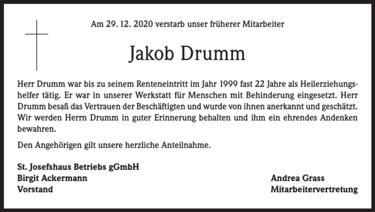 <p>Am 29. 12. 2020 verstarb unser früherer Mitarbeiter</p><p>Jakob Drumm<br />Herr Drumm war bis zu seinem Renteneintritt im Jahr 1999 fast 22 Jahre als Heilerziehungshelfer tätig. Er war in unserer Werkstatt für Menschen mit Behinderung eingesetzt. Herr<br />Drumm besaß das Vertrauen der Beschäftigten und wurde von ihnen anerkannt und geschätzt.<br />Wir werden Herrn Drumm in guter Erinnerung behalten und ihm ein ehrendes Andenken<br />bewahren.<br />Den Angehörigen gilt unsere herzliche Anteilnahme.<br />St. Josefshaus Betriebs gGmbH<br />Birgit Ackermann<br />Vorstand</p><p>Andrea Grass<br />Mitarbeitervertretung</p>