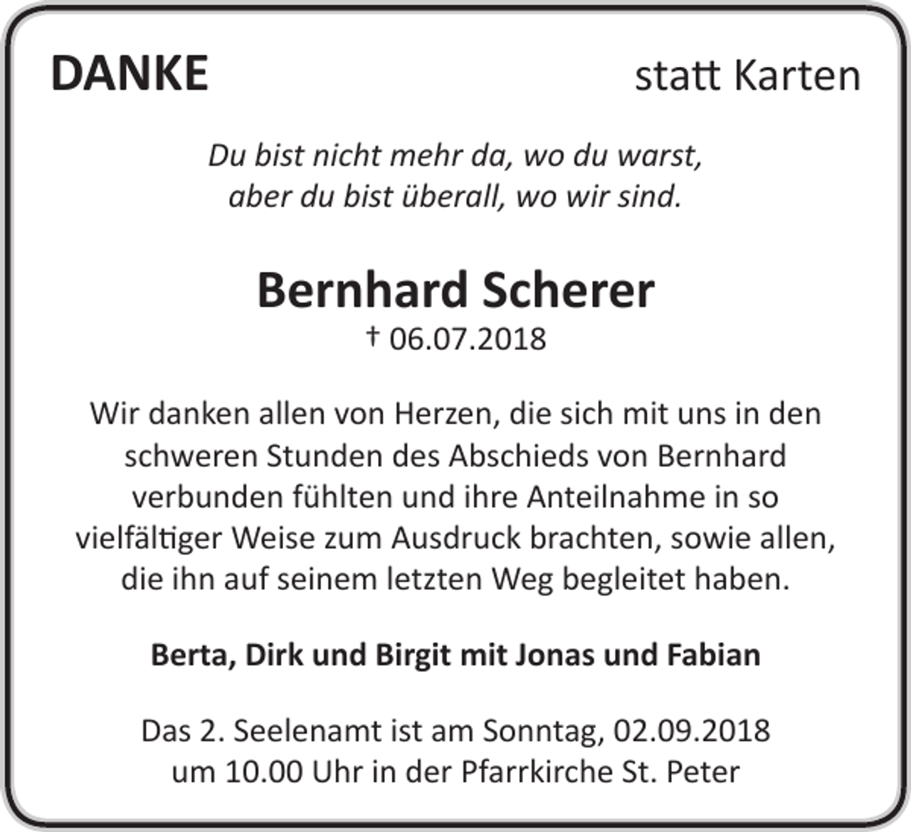 <p>DANKE</p><p>statt Karten</p><p>Du bist nicht mehr da, wo du warst,<br />aber du bist überall, wo wir sind.</p><p>Bernhard Scherer<br />† 06.07.2018</p><p>Wir danken allen von Herzen, die sich mit uns in den<br />schweren Stunden des Abschieds von Bernhard<br />verbunden fühlten und ihre Anteilnahme in so<br />vielfältiger Weise zum Ausdruck brachten, sowie allen,<br />die ihn auf seinem letzten Weg begleitet haben.<br />Berta, Dirk und Birgit mit Jonas und Fabian<br />Das 2. Seelenamt ist am Sonntag, 02.09.2018<br />um 10.00 Uhr in der Pfarrkirche St. Peter</p>