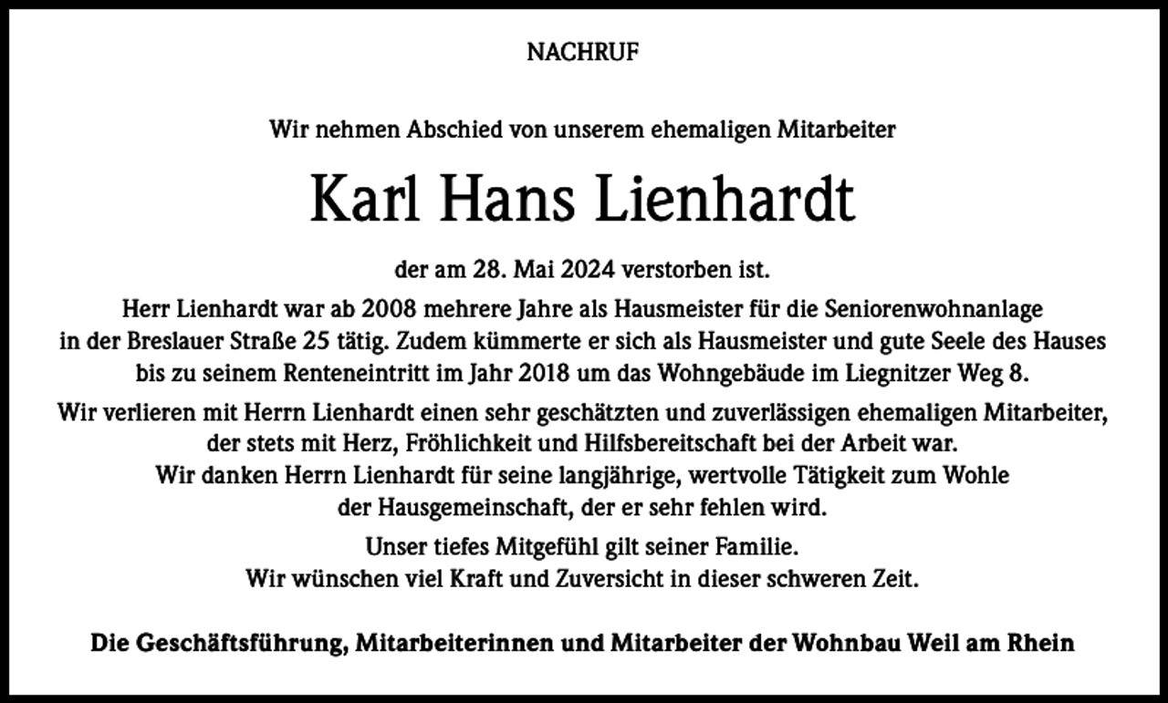 <p>NACHRUF<br />Wir nehmen Abschied von unserem ehemaligen Mitarbeiter</p><p>Karl Hans Lienhardt<br />der am 28. Mai 2024 verstorben ist.<br />Herr Lienhardt war ab 2008 mehrere Jahre als Hausmeister für die Seniorenwohnanlage<br />in der Breslauer Straße 25 tätig. Zudem kümmerte er sich als Hausmeister und gute Seele des Hauses<br />bis zu seinem Renteneintritt im Jahr 2018 um das Wohngebäude im Liegnitzer Weg 8.<br />Wir verlieren mit Herrn Lienhardt einen sehr geschätzten und zuverlässigen ehemaligen Mitarbeiter,<br />der stets mit Herz, Fröhlichkeit und Hilfsbereitschaft bei der Arbeit war.<br />Wir danken Herrn Lienhardt für seine langjährige, wertvolle Tätigkeit zum Wohle<br />der Hausgemeinschaft, der er sehr fehlen wird.<br />Unser tiefes Mitgefühl gilt seiner Familie.<br />Wir wünschen viel Kraft und Zuversicht in dieser schweren Zeit.<br />Die Geschäftsführung, Mitarbeiterinnen und Mitarbeiter der Wohnbau Weil am Rhein</p>