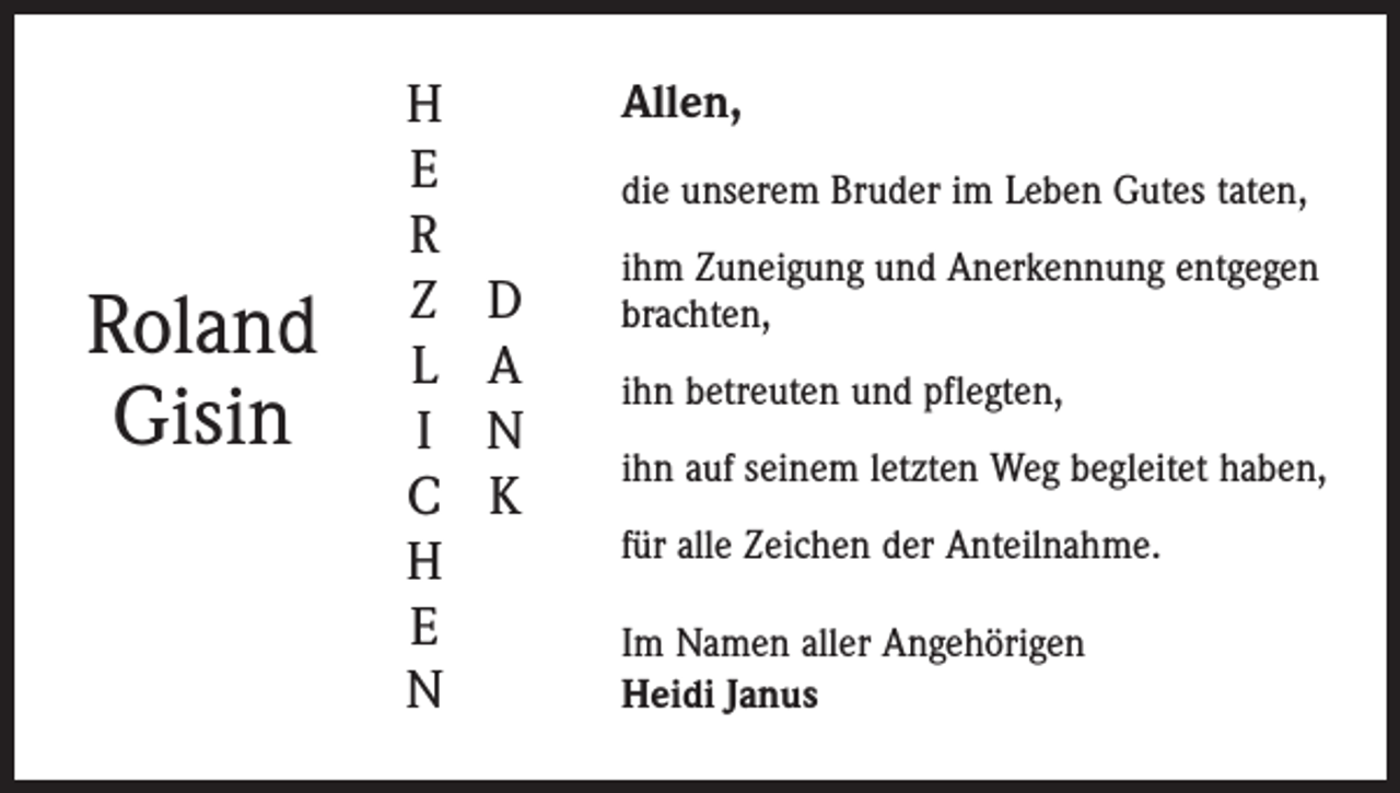 <p>Roland<br />Gisin</p><p>H<br />E<br />R<br />Z<br />L<br />I<br />C<br />H<br />E<br />N</p><p>Allen,<br />die unserem Bruder im Leben Gutes taten,</p><p>D<br />A<br />N<br />K</p><p>ihm Zuneigung und Anerkennung entgegen<br />brachten,<br />ihn betreuten und pflegten,<br />ihn auf seinem letzten Weg begleitet haben,<br />für alle Zeichen der Anteilnahme.<br />Im Namen aller Angehörigen<br />Heidi Janus</p>
