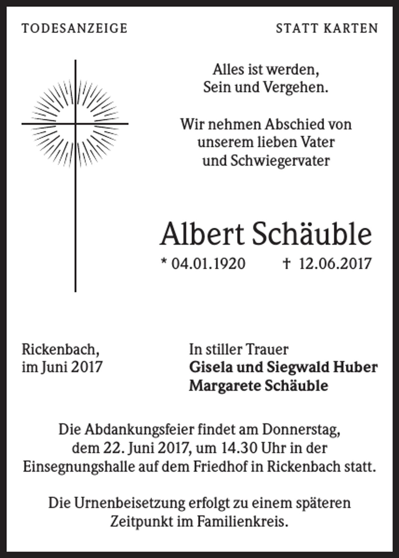 <p>T O DESANZEIGE</p><p>ST AT T K AR T EN</p><p>Alles ist werden,<br />Sein und Vergehen.<br />Wir nehmen Abschied von<br />unserem lieben Vater<br />und Schwiegervater</p><p>Albert Schäuble<br />* 04.01.1920</p><p>Rickenbach,<br />im Juni 2017</p><p>† 12.06.2017</p><p>In stiller Trauer<br />Gisela und Siegwald Huber<br />Margarete Schäuble</p><p>Die Abdankungsfeier findet am Donnerstag,<br />dem 22. Juni 2017, um 14.30 Uhr in der<br />Einsegnungshalle auf dem Friedhof in Rickenbach statt.<br />Die Urnenbeisetzung erfolgt zu einem späteren<br />Zeitpunkt im Familienkreis.</p>