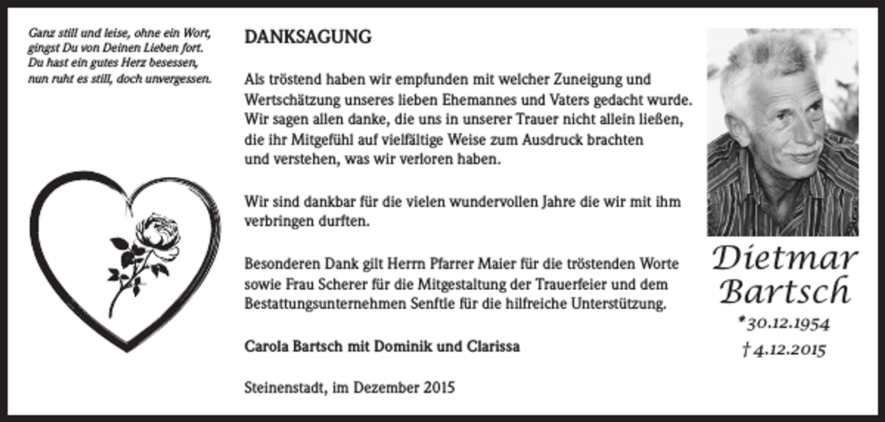 <p>Ganz still und leise, ohne ein Wort,<br />gingst Du von Deinen Lieben fort.<br />Du hast ein gutes Herz besessen,<br />nun ruht es still, doch unvergessen.</p><p>DANKSAGUNG<br />Als tröstend haben wir empfunden mit welcher Zuneigung und<br />Wertschätzung unseres lieben Ehemannes und Vaters gedacht wurde.<br />Wir sagen allen danke, die uns in unserer Trauer nicht allein ließen,<br />die ihr Mitgefühl auf vielfältige Weise zum Ausdruck brachten<br />und verstehen, was wir verloren haben.<br />Wir sind dankbar für die vielen wundervollen Jahre die wir mit ihm<br />verbringen durften.<br />Besonderen Dank gilt Herrn Pfarrer Maier für die tröstenden Worte<br />sowie Frau Scherer für die Mitgestaltung der Trauerfeier und dem<br />Bestattungsunternehmen Senftle für die hilfreiche Unterstützung.<br />Carola Bartsch mit Dominik und Clarissa<br />Steinenstadt, im Dezember 2015</p><p>Dietmar<br />Bartsch<br />* 30.12.1954<br />† 4.12.2015</p>