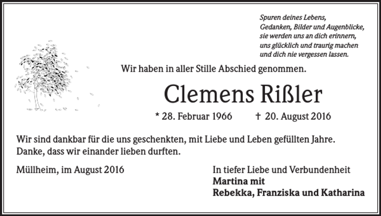 <p>Spuren deines Lebens,<br />Gedanken, Bilder und Augenblicke,<br />sie werden uns an dich erinnern,<br />uns glücklich und traurig machen<br />und dich nie vergessen lassen.</p><p>Wir haben in aller Stille Abschied genommen.</p><p>Clemens Rißler<br />* 28. Februar 1966</p><p>† 20. August 2016</p><p>Wir sind dankbar für die uns geschenkten, mit Liebe und Leben gefüllten Jahre.<br />Danke, dass wir einander lieben durften.<br />Müllheim, im August 2016</p><p>In tiefer Liebe und Verbundenheit<br />Martina mit<br />Rebekka, Franziska und Katharina</p>