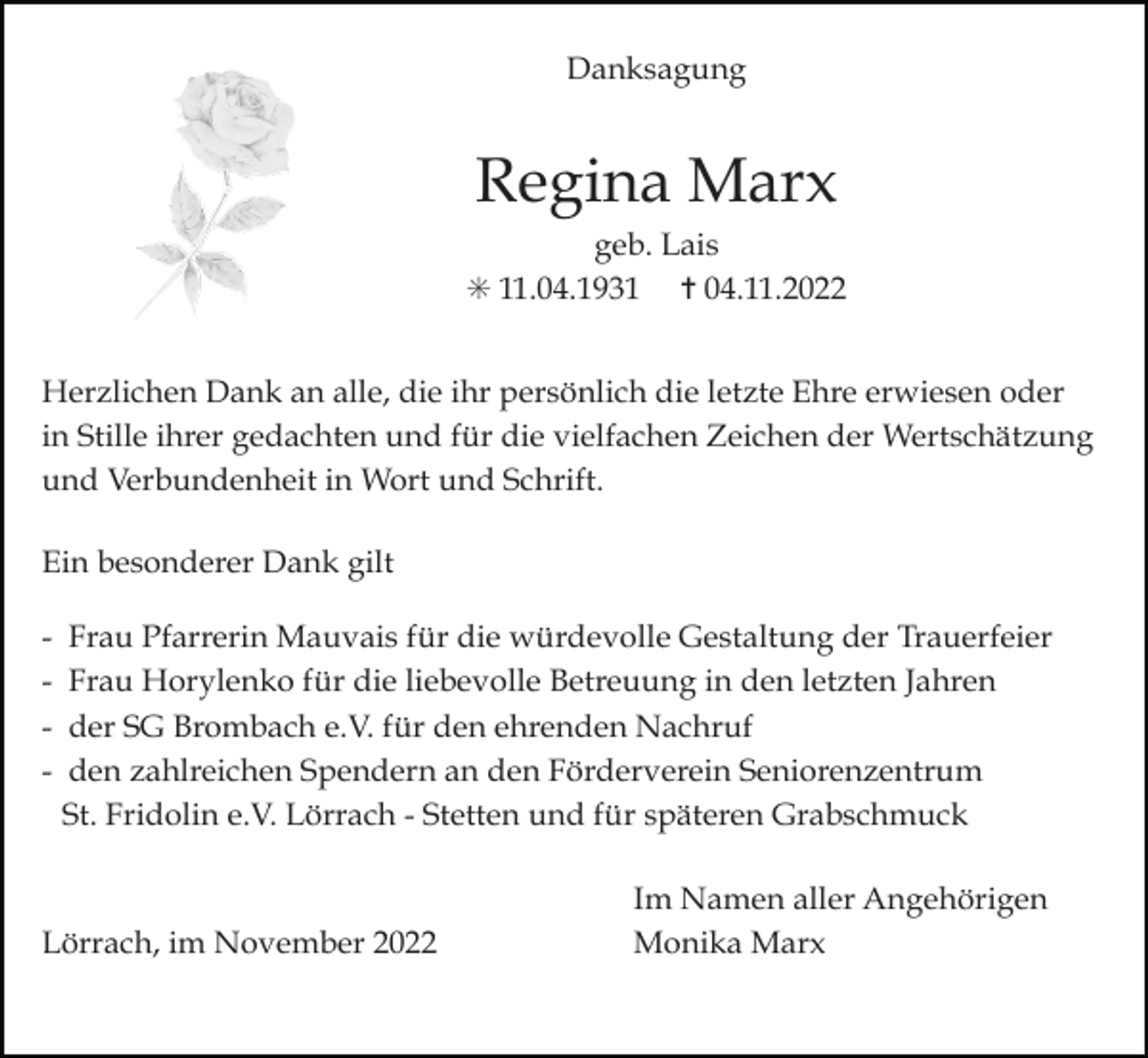 <p>Danksagung</p><p>Regina Marx<br />geb. Lais<br />✳ 11.04.1931 ✝ 04.11.2022<br />Herzlichen Dank an alle, die ihr persönlich die letzte Ehre erwiesen oder<br />in Stille ihrer gedachten und für die vielfachen Zeichen der Wertschätzung<br />und Verbundenheit in Wort und Schrift.<br />Ein besonderer Dank gilt<br />-</p><p>Frau Pfarrerin Mauvais für die würdevolle Gestaltung der Trauerfeier<br />Frau Horylenko für die liebevolle Betreuung in den letzten Jahren<br />der SG Brombach e.V. für den ehrenden Nachruf<br />den zahlreichen Spendern an den Förderverein Seniorenzentrum<br />St. Fridolin e.V. Lörrach - Stetten und für späteren Grabschmuck</p><p>Lörrach, im November 2022</p><p>Im Namen aller Angehörigen<br />Monika Marx</p>
