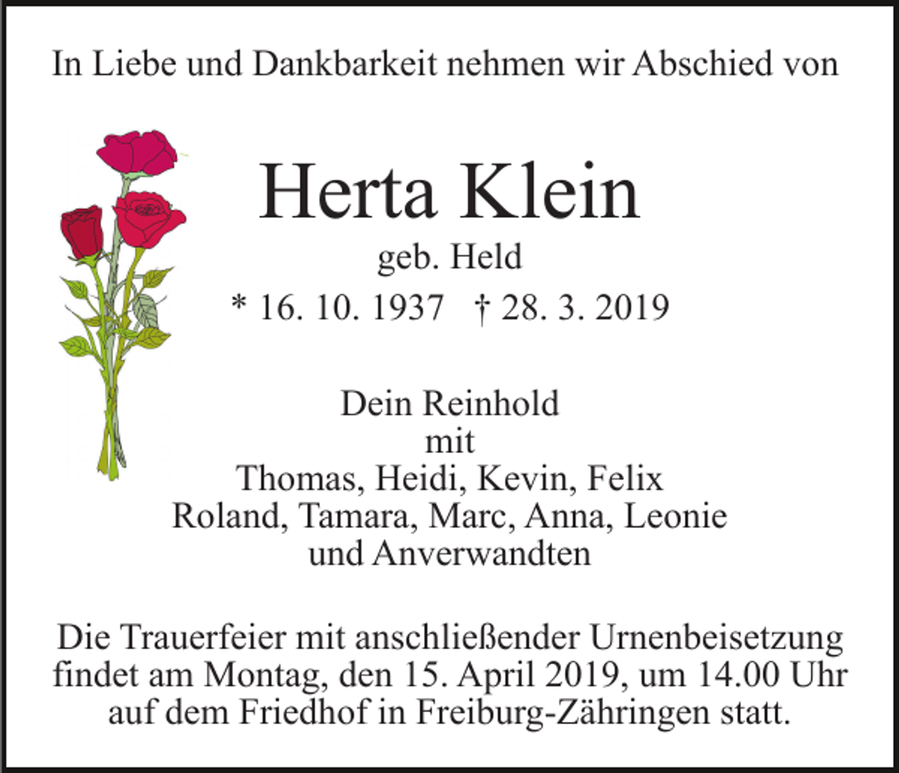 <p>In Liebe und Dankbarkeit nehmen wir Abschied von</p><p>Herta Klein</p><p>geb. Held<br />* 16. 10. 1937 † 28. 3. 2019<br />Dein Reinhold<br />mit<br />Thomas, Heidi, Kevin, Felix<br />Roland, Tamara, Marc, Anna, Leonie<br />und Anverwandten<br />Die Trauerfeier mit anschließender Urnenbeisetzung<br />findet am Montag, den 15. April 2019, um 14.00 Uhr<br />auf dem Friedhof in Freiburg-Zähringen statt.</p>