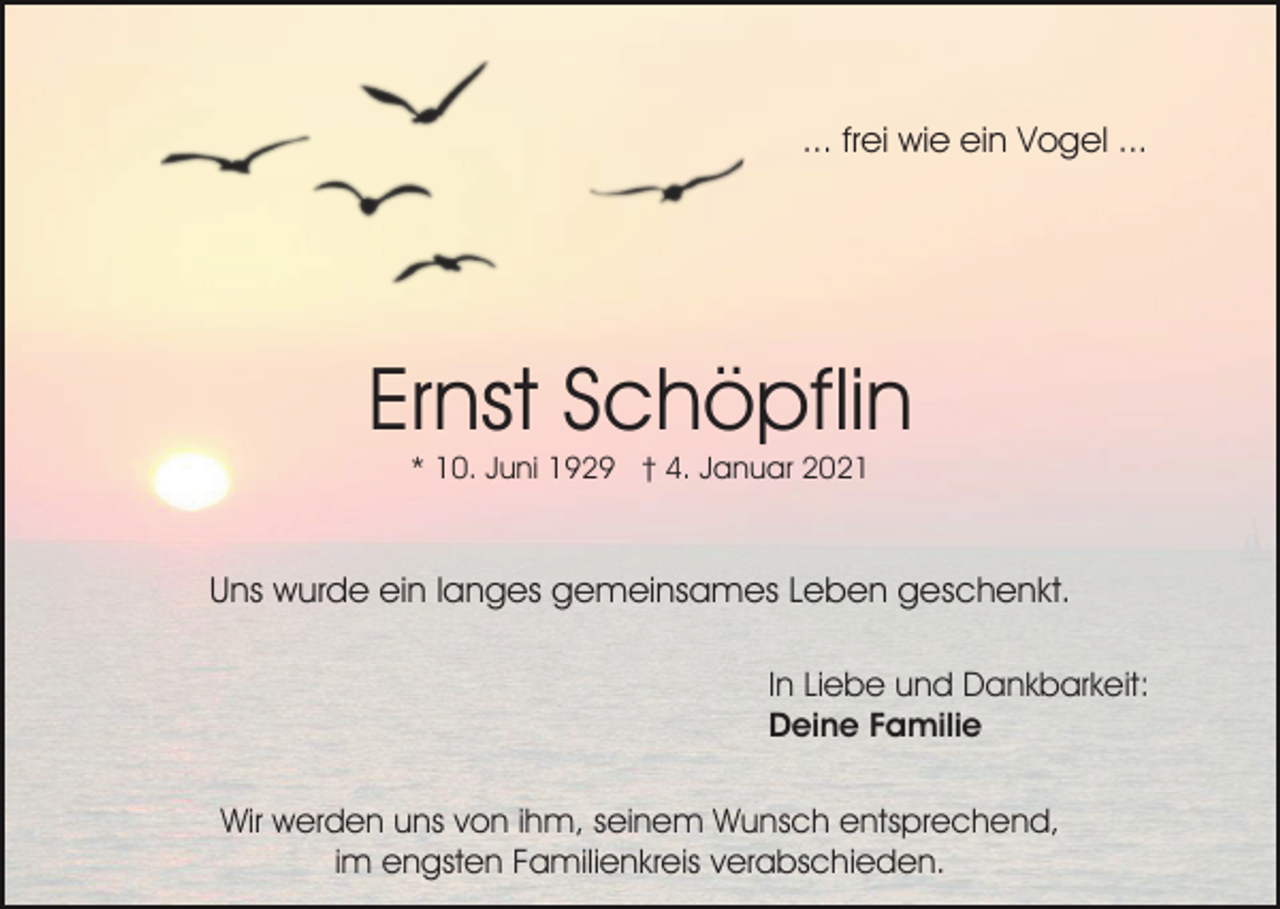 <p>... frei wie ein Vogel ...</p><p>Ernst Schöpflin<br />* 10. Juni 1929 † 4. Januar 2021</p><p>Uns wurde ein langes gemeinsames Leben geschenkt.<br />In Liebe und Dankbarkeit:<br />Deine Familie<br />Wir werden uns von ihm, seinem Wunsch entsprechend,<br />im engsten Familienkreis verabschieden.</p>