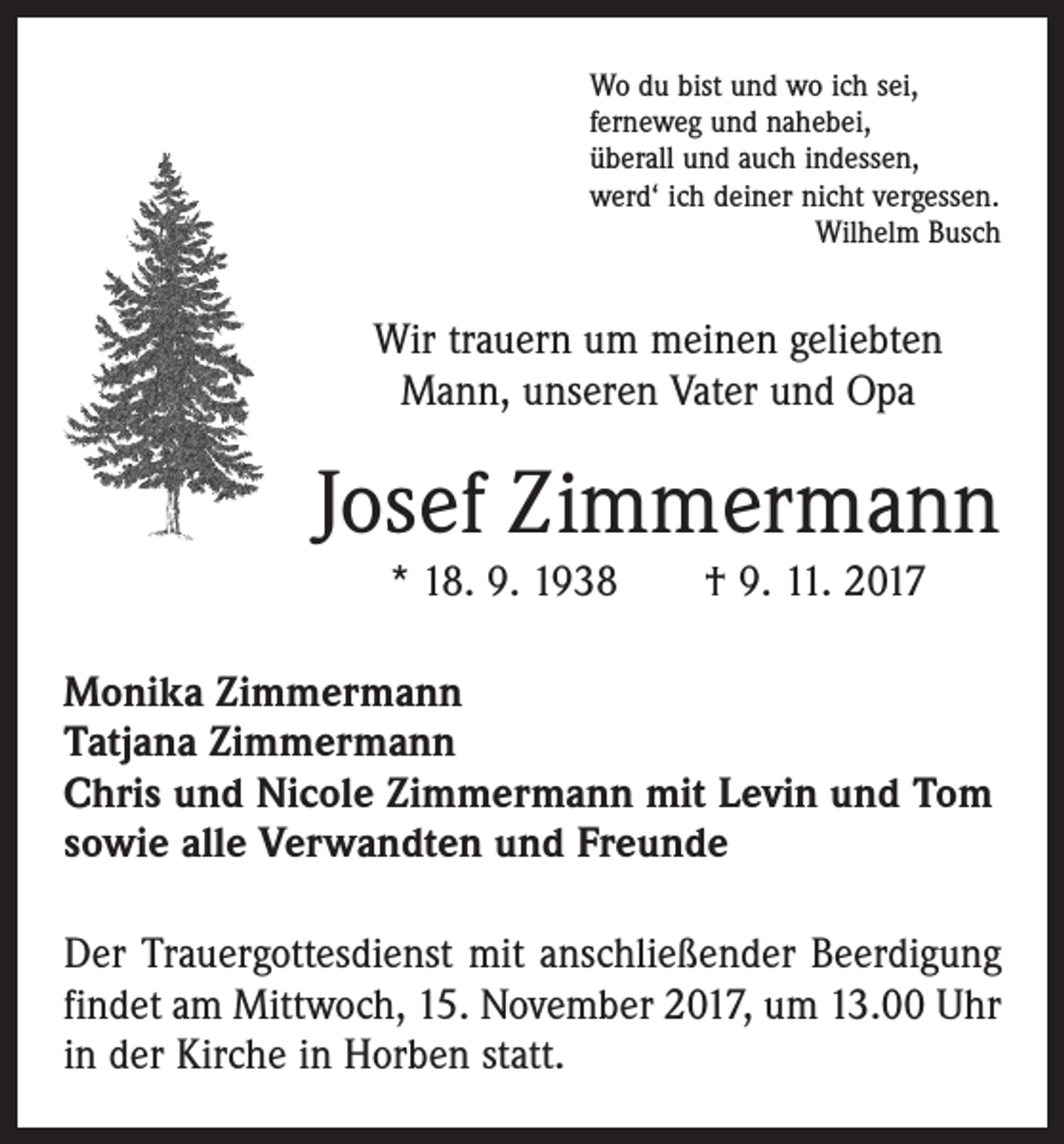 <p>Wo du bist und wo ich sei,<br />ferneweg und nahebei,<br />überall und auch indessen,<br />werd‘ ich deiner nicht vergessen.</p><p>Wilhelm Busch</p><p>Wir trauern um meinen geliebten<br />Mann, unseren Vater und Opa</p><p>Josef Zimmermann<br />* 18. 9. 1938 † 9. 11. 2017<br />Monika Zimmermann<br />Tatjana Zimmermann<br />Chris und Nicole Zimmermann mit Levin und Tom<br />sowie alle Verwandten und Freunde<br />Der Trauergottesdienst mit anschließender Beerdigung<br />findet am Mittwoch, 15. November 2017, um 13.00 Uhr<br />in der Kirche in Horben statt.</p>