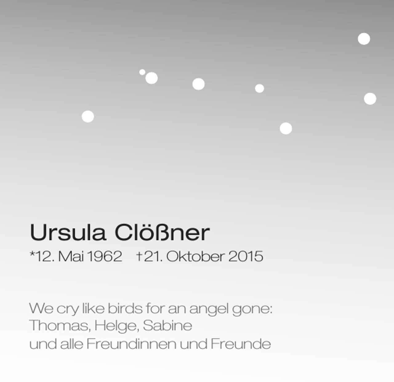 <p>Ursula Clößner<br />*12. Mai 1962</p><p>† 21.</p><p>Oktober 2015</p><p>We cry like birds for an angel gone:<br />Thomas, Helge, Sabine<br />und alle Freundinnen und Freunde</p>