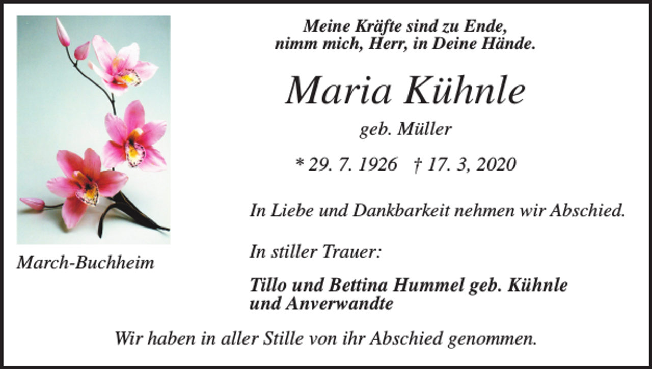<p>Meine Kräfte sind zu Ende,<br />nimm mich, Herr, in Deine Hände.</p><p>Maria Kühnle<br />geb. Müller<br />* 29. 7. 1926 † 17. 3, 2020<br />In Liebe und Dankbarkeit nehmen wir Abschied.</p><p>March-Buchheim</p><p>In stiller Trauer:<br />Tillo und Bettina Hummel geb. Kühnle<br />und Anverwandte</p><p>Wir haben in aller Stille von ihr Abschied genommen.</p>