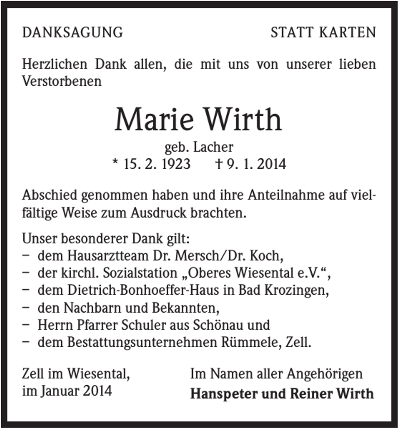 <p>DANKSAGUNG</p><p>STATT KARTEN</p><p>Herzlichen Dank allen, die mit uns von unserer lieben<br />Verstorbenen</p><p>Marie Wirth<br />geb. Lacher<br />* 15. 2. 1923<br />† 9. 1. 2014<br />Abschied genommen haben und ihre Anteilnahme auf vielfältige Weise zum Ausdruck brachten.<br />Unser besonderer Dank gilt:<br />– dem Hausarztteam Dr. Mersch/Dr. Koch,<br />– der kirchl. Sozialstation „Oberes Wiesental e.V.“,<br />– dem Dietrich-Bonhoeffer-Haus in Bad Krozingen,<br />– den Nachbarn und Bekannten,<br />– Herrn Pfarrer Schuler aus Schönau und<br />– dem Bestattungsunternehmen Rümmele, Zell.<br />Zell im Wiesental,<br />im Januar 2014</p><p>Im Namen aller Angehörigen<br />Hanspeter und Reiner Wirth</p>