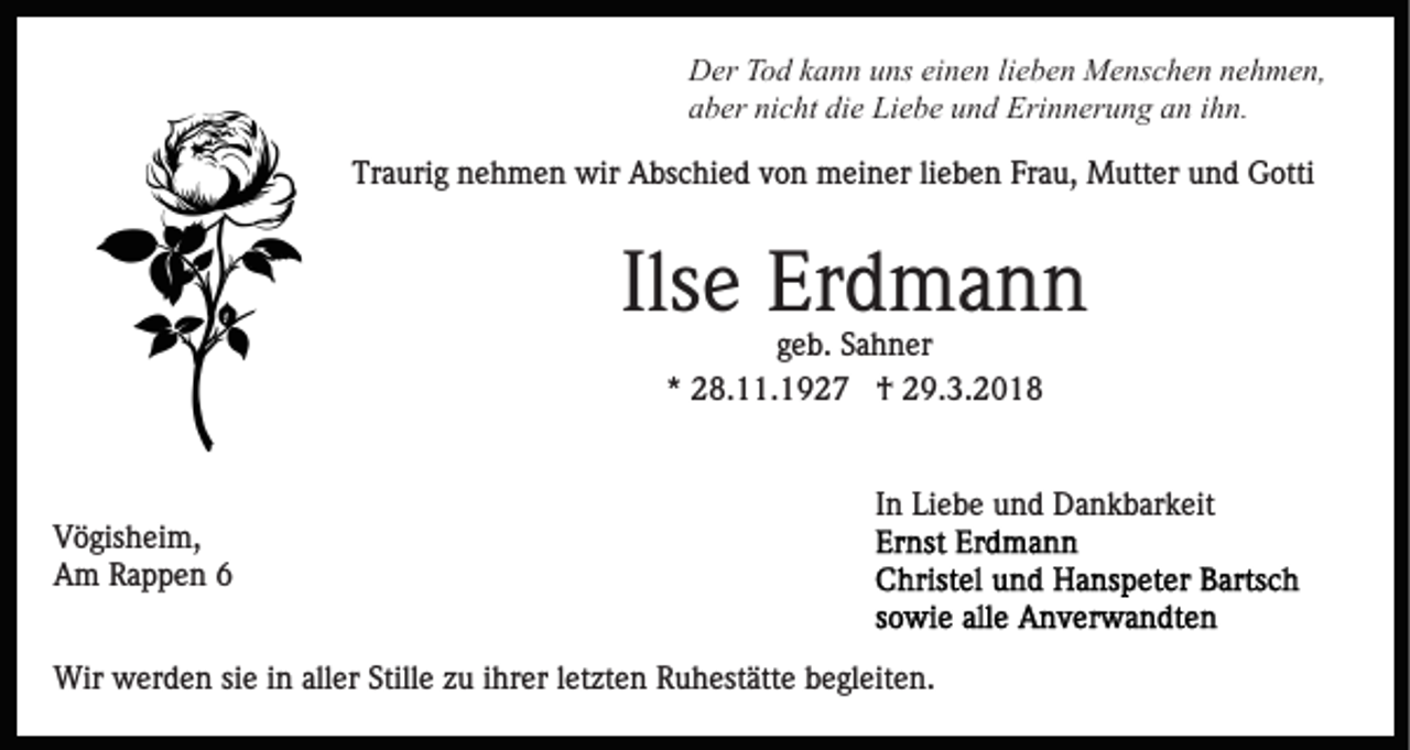 <p>DDer<br />er TTod<br />o d kkann<br />a n n uuns<br />ns eieinen<br />n e n l lieben<br />i e b e n Menschen<br />M e ns c h e n nehmen,<br />n e h m e n,<br />nicht<br />die<br />Erinnerung<br />aaber<br />b er ni<br />c ht di<br />e Liebe<br />Li e b e uund<br />n d Eri<br />n n er u n g aan<br />n i ihn.<br />h n.<br />Tr<br />a uri g nnehmen<br />e h m e n wir<br />wir Abschied<br />A bs c hi e d von<br />v o n meiner<br />m ei n er lilieben<br />e b e n Frau,<br />Fr a u, Mutter<br />M utt er und<br />u n d Gotti<br />G otti<br />Traurig</p><p>Ilsee Erdmann<br />Ils<br />Er d m a n n<br />ggeb.<br />e b. Sahner<br />S a h n er<br />** 28.11.1927<br />2 8. . 1 9 2 7 †<br />† 29.3.2018<br />2 9. 3. 2 0 1 8</p><p>V ö gis h ei m,<br />Vögisheim,<br />AAm<br />m RRappen<br />a p p e n 66</p><p>In<br />I n Liebe<br />Li e b e und<br />u n d Dankbarkeit<br />D a n k b ar k eit</p><p>Wir wwerden<br />Wir<br />er d e n sisie<br />e i ninallaller<br />er S Stille<br />till e zu<br />z u iihrer<br />hr er lletzten<br />et zt e n Ruhestätte<br />R u hest ätt e begleiten.<br />b e gl eit e n.</p>