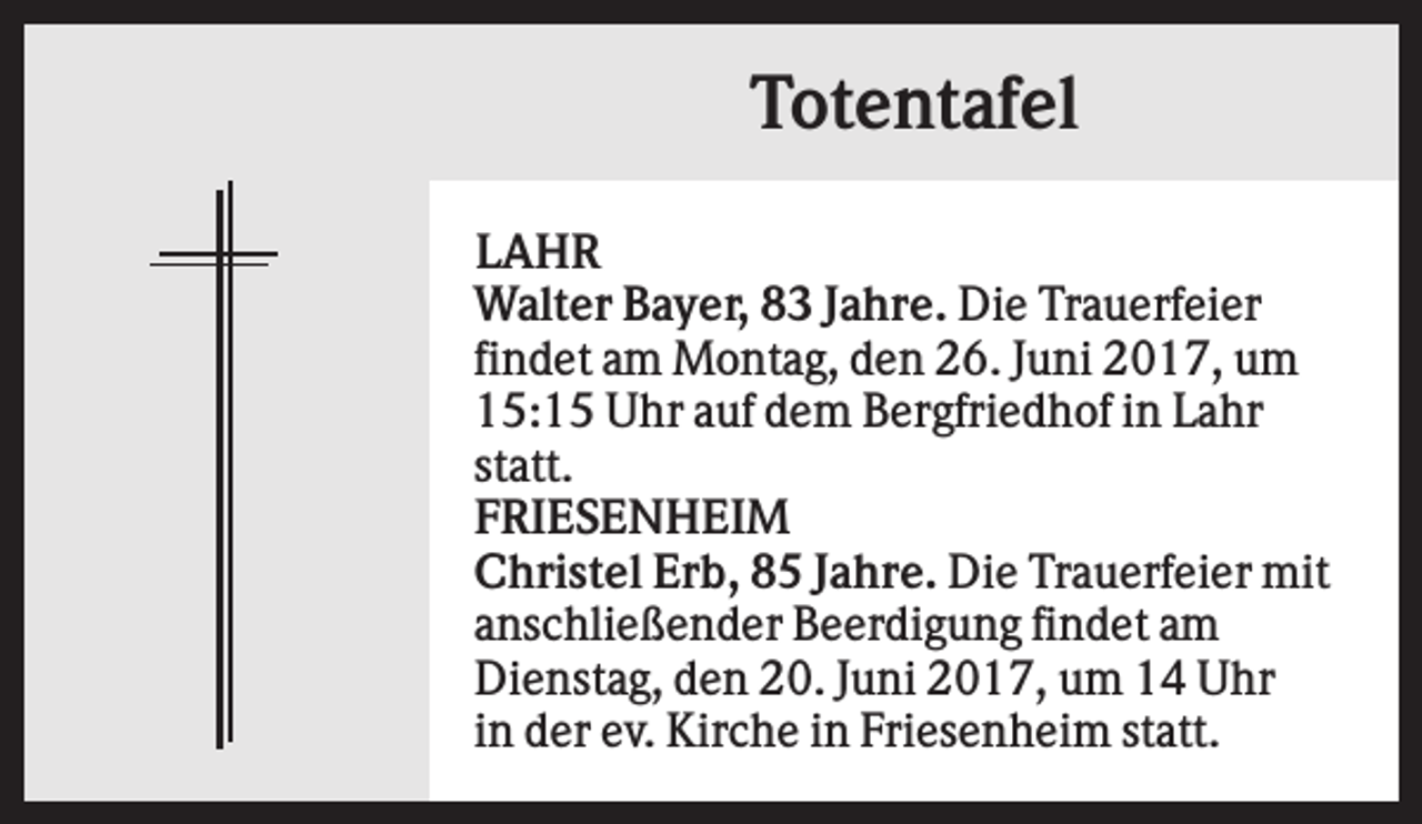 <p>Totentafel<br />LAHR<br />Walter Bayer, 83 Jahre. Die Trauerfeier<br />findet am Montag, den 26. Juni 2017, um<br />15:15 Uhr auf dem Bergfriedhof in Lahr<br />statt.<br />FRIESENHEIM<br />Christel Erb, 85 Jahre. Die Trauerfeier mit<br />anschließender Beerdigung findet am<br />Dienstag, den 20. Juni 2017, um 14 Uhr<br />in der ev. Kirche in Friesenheim statt.</p>