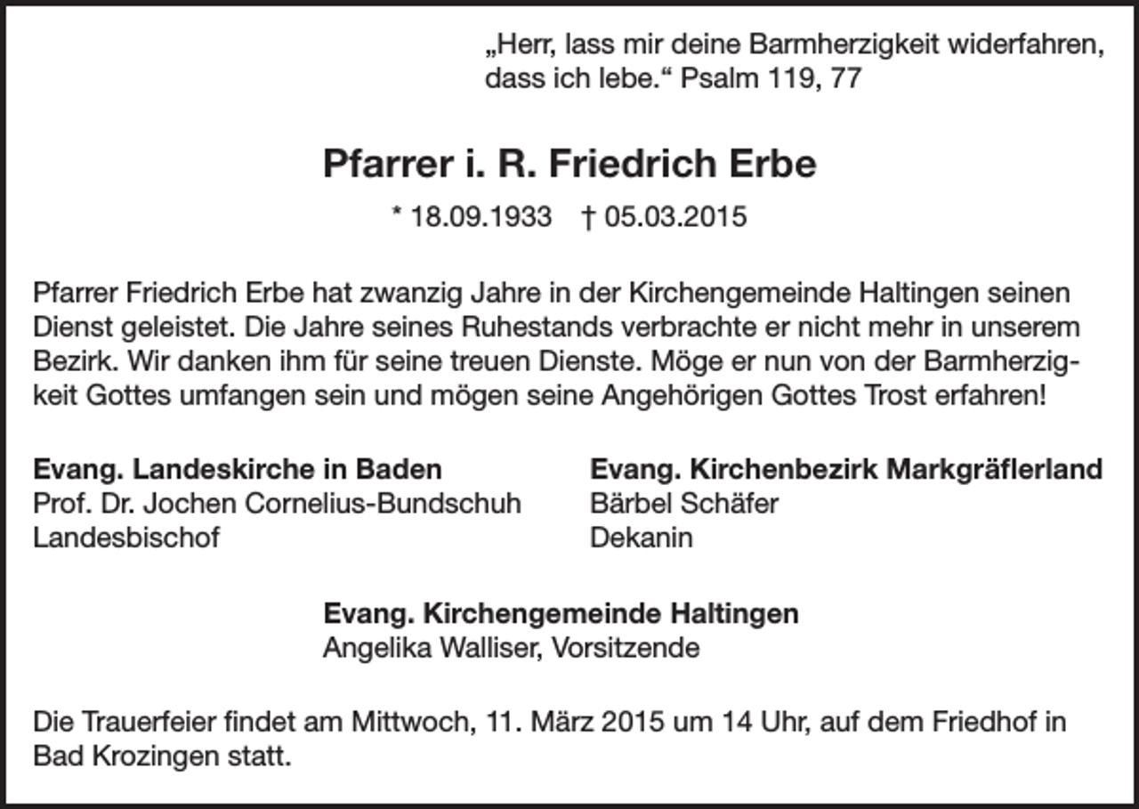 <p>„Herr, lass mir deine Barmherzigkeit widerfahren,<br />dass ich lebe.“ Psalm 119, 77</p><p>Pfarrer i. R. Friedrich Erbe<br />* 18.09.1933 † 05.03.2015<br />Pfarrer Friedrich Erbe hat zwanzig Jahre in der Kirchengemeinde Haltingen seinen<br />Dienst geleistet. Die Jahre seines Ruhestands verbrachte er nicht mehr in unserem<br />Bezirk. Wir danken ihm für seine treuen Dienste. Möge er nun von der Barmherzigkeit Gottes umfangen sein und mögen seine Angehörigen Gottes Trost erfahren!<br />Evang. Landeskirche in Baden<br />Evang. Kirchenbezirk Markgräflerland<br />Prof. Dr. Jochen Cornelius-Bundschuh<br />Bärbel Schäfer<br />Landesbischof Dekanin</p><p>Evang. Kirchengemeinde Haltingen<br />Angelika Walliser, Vorsitzende<br />Die Trauerfeier findet am Mittwoch, 11. März 2015 um 14 Uhr, auf dem Friedhof in<br />Bad Krozingen statt.</p>