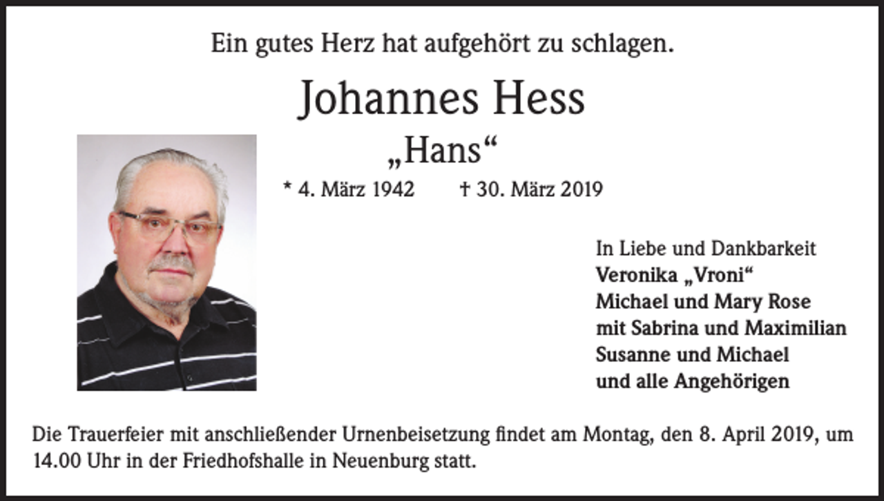 <p>Ein gutes Herz hat aufgehört zu schlagen.</p><p>Johannes Hess<br />„Hans“<br />* 4. März 1942</p><p>† 30. März 2019<br />In Liebe und Dankbarkeit<br />Veronika „Vroni“<br />Michael und Mary Rose<br />mit Sabrina und Maximilian<br />Susanne und Michael<br />und alle Angehörigen</p><p>Die Trauerfeier mit anschließender Urnenbeisetzung findet am Montag, den 8. April 2019, um<br />14.00 Uhr in der Friedhofshalle in Neuenburg statt.</p>