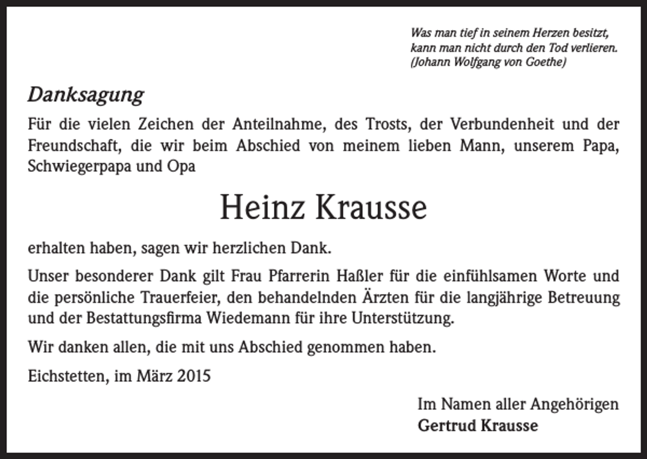 <p>Was man tief in seinem Herzen besitzt,<br />kann man nicht durch den Tod verlieren.<br />(Johann Wolfgang von Goethe)</p><p>Danksagung<br />Für die vielen Zeichen der Anteilnahme, des Trosts, der Verbundenheit und der<br />Freundschaft, die wir beim Abschied von meinem lieben Mann, unserem Papa,<br />Schwiegerpapa und Opa</p><p>Heinz Krausse<br />erhalten haben, sagen wir herzlichen Dank.<br />Unser besonderer Dank gilt Frau Pfarrerin Haßler für die einfühlsamen Worte und<br />die persönliche Trauerfeier, den behandelnden Ärzten für die langjährige Betreuung<br />und der Bestattungsfirma Wiedemann für ihre Unterstützung.<br />Wir danken allen, die mit uns Abschied genommen haben.<br />Eichstetten, im März 2015<br />Im Namen aller Angehörigen<br />Gertrud Krausse</p>