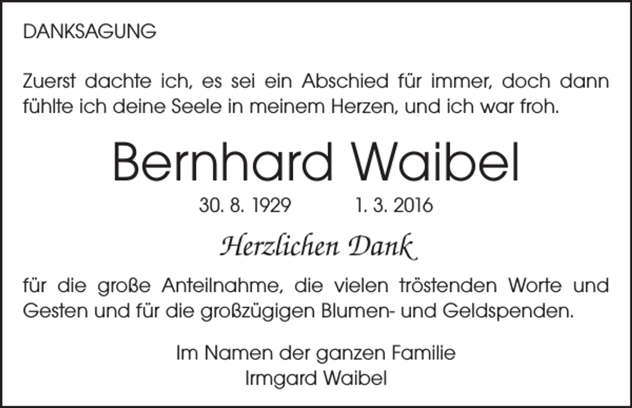 <p>DANKSAGUNG<br />Zuerst dachte ich, es sei ein Abschied für immer, doch dann<br />fühlte ich deine Seele in meinem Herzen, und ich war froh.</p><p>Bernhard Waibel<br />30. 8. 1929 1. 3. 2016</p><p>Herzlichen Dank<br />für die große Anteilnahme, die vielen tröstenden Worte und<br />Gesten und für die großzügigen Blumen- und Geldspenden.<br />Im Namen der ganzen Familie<br />Irmgard Waibel</p>