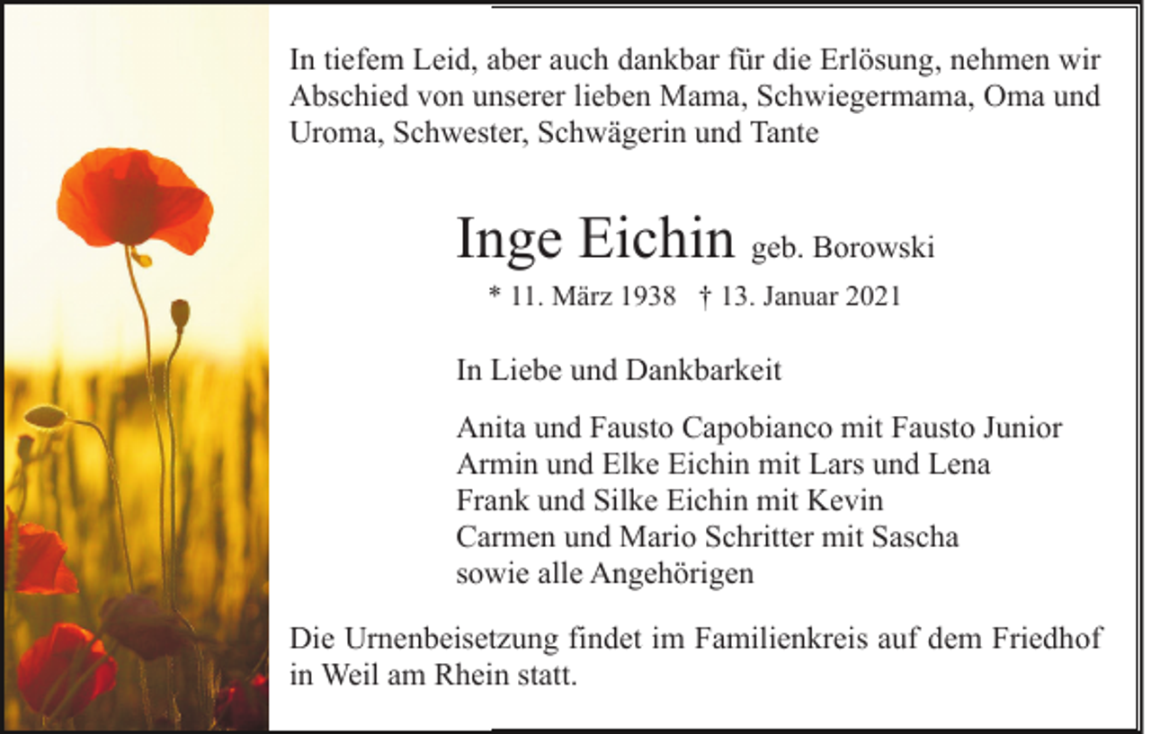 <p>In tiefem Leid, aber auch dankbar für die Erlösung, nehmen wir<br />Abschied von unserer lieben Mama, Schwiegermama, Oma und<br />Uroma, Schwester, Schwägerin und Tante</p><p>Inge Eichin geb. Borowski<br />* 11. März 1938 † 13. Januar 2021</p><p>In Liebe und Dankbarkeit<br />Anita und Fausto Capobianco mit Fausto Junior<br />Armin und Elke Eichin mit Lars und Lena<br />Frank und Silke Eichin mit Kevin<br />Carmen und Mario Schritter mit Sascha<br />sowie alle Angehörigen<br />Die Urnenbeisetzung findet im Familienkreis auf dem Friedhof<br />in Weil am Rhein statt.</p>