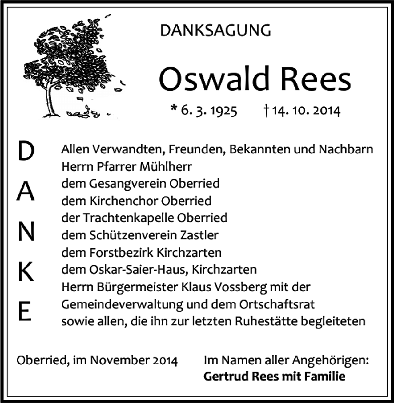 <p>DANKSAGUNG</p><p>Oswald Rees<br />* 6. 3. 1925</p><p>D<br />A<br />N<br />K<br />E</p><p>† 14. 10. 2014</p><p>Allen Verwandten, Freunden, Bekannten und Nachbarn<br />Herrn Pfarrer Mühlherr<br />dem Gesangverein Oberried<br />dem Kirchenchor Oberried<br />der Trachtenkapelle Oberried<br />dem Schützenverein Zastler<br />dem Forstbezirk Kirchzarten<br />dem Oskar-Saier-Haus, Kirchzarten<br />Herrn Bürgermeister Klaus Vossberg mit der<br />Gemeindeverwaltung und dem Ortschaftsrat<br />sowie allen, die ihn zur letzten Ruhestätte begleiteten</p><p>Oberried, im November 2014</p><p>Im Namen aller Angehörigen:<br />Gertrud Rees mit Familie</p>