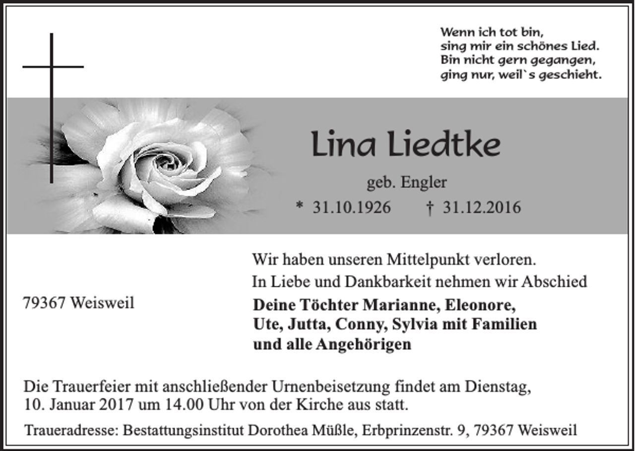 <p>Wenn ich tot bin,<br />sing mir ein schönes Lied.<br />Bin nicht gern gegangen,<br />ging nur, weil`s geschieht.</p><p>Lina Liedtke<br />geb. Engler<br />* 31.10.1926<br />† 31.12.2016</p><p>79367 Weisweil</p><p>Wir haben unseren Mittelpunkt verloren.<br />In Liebe und Dankbarkeit nehmen wir Abschied<br />Deine Töchter Marianne, Eleonore,<br />Ute, Jutta, Conny, Sylvia mit Familien<br />und alle Angehörigen</p><p>Die Trauerfeier mit anschließender Urnenbeisetzung findet am Dienstag,<br />10. Januar 2017 um 14.00 Uhr von der Kirche aus statt.<br />Traueradresse: Bestattungsinstitut Dorothea Müßle, Erbprinzenstr. 9, 79367 Weisweil</p>