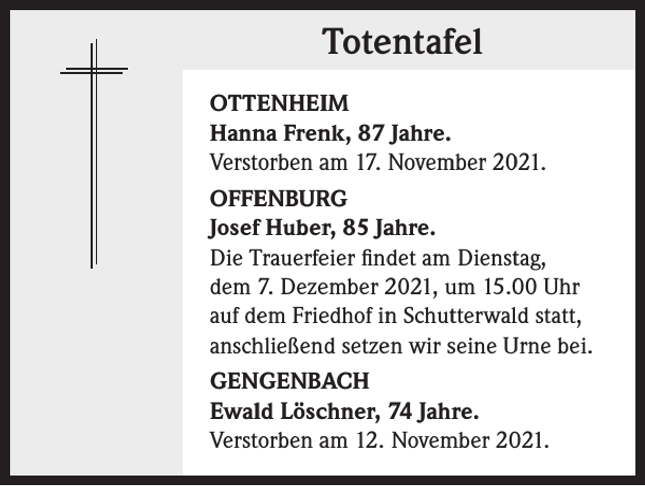 <p>Totentafel<br />OTTENHEIM<br />Hanna Frenk, 87 Jahre.<br />Verstorben am 17. November 2021.<br />OFFENBURG<br />Josef Huber, 85 Jahre.<br />Die Trauerfeier findet am Dienstag,<br />dem 7. Dezember 2021, um 15.00 Uhr<br />auf dem Friedhof in Schutterwald statt,<br />anschließend setzen wir seine Urne bei.<br />GENGENBACH<br />Ewald Löschner, 74 Jahre.<br />Verstorben am 12. November 2021.</p>