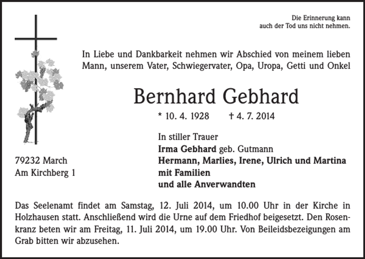 <p>Die Erinnerung kann<br />auch der Tod uns nicht nehmen.</p><p>In Liebe und Dankbarkeit nehmen wir Abschied von meinem lieben<br />Mann, unserem Vater, Schwiegervater, Opa, Uropa, Getti und Onkel</p><p>Bernhard Gebhard<br />* 10. 4. 1928 † 4. 7. 2014</p><p>79232 March<br />Am Kirchberg 1</p><p>In stiller Trauer<br />Irma Gebhard geb. Gutmann<br />Hermann, Marlies, Irene, Ulrich und Martina<br />mit Familien<br />und alle Anverwandten</p><p>Das Seelenamt findet am Samstag, 12. Juli 2014, um 10.00 Uhr in der Kirche in<br />­Holzhausen statt. Anschließend wird die Urne auf dem Friedhof beigesetzt. Den Rosenkranz beten wir am Freitag, 11. Juli 2014, um 19.00 Uhr. Von Beileidsbezeigungen am<br />Grab ­bitten wir abzusehen.</p>
