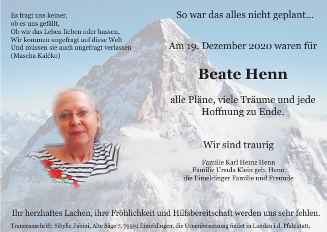 <p>Es fragt uns keiner,<br />ob es uns gefällt,<br />Ob wir das Leben lieben oder hassen,<br />Wir kommen ungefragt auf diese Welt<br />Und müssen sie auch ungefragt verlassen<br />(Mascha Kaléko)</p><p>So war das alles nicht geplant...<br />Am 19. Dezember 2020 waren für</p><p>Beate Henn<br />alle Pläne, viele Träume und jede<br />Hoffnung zu Ende.<br />Wir sind traurig<br />Familie Karl Heinz Henn<br />Familie Ursula Klein geb. Henn<br />die Eimeldinger Familie und Freunde</p><p>Ihr herzhaftes Lachen, ihre Fröhlichkeit und Hilfsbereitschaft werden uns sehr fehlen.<br />Traueranschrift: Sibylle Fabini, Alte Säge 7, 79591 Eimeldingen, die Urnenbeisetzung findet in Landau i.d. Pfalz statt.</p>