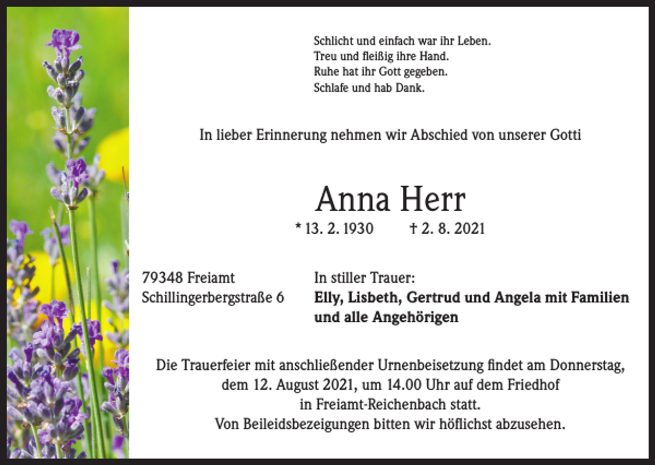 <p>Schlicht und einfach war ihr Leben.<br />Treu und fleißig ihre Hand.<br />Ruhe hat ihr Gott gegeben.<br />Schlafe und hab Dank.</p><p>In lieber Erinnerung nehmen wir Abschied von unserer Gotti</p><p>Anna Herr</p><p>* 13. 2. 1930<br />79348 Freiamt<br />Schillingerbergstraße 6</p><p>† 2. 8. 2021</p><p>In stiller Trauer:<br />lly, Lisbeth, Gertrud und Angela mit Familien<br />E<br />und alle Angehörigen</p><p>Die Trauerfeier mit anschließender Urnenbeisetzung findet am Donnerstag,<br />dem 12. August 2021, um 14.00 Uhr auf dem Friedhof<br />in Freiamt-Reichenbach statt.<br />Von Beileidsbezeigungen bitten wir höflichst abzusehen.</p>