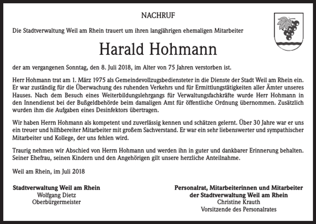 <p>NACHRUF<br />Die Stadtverwaltung Weil am Rhein trauert um ihren langjährigen ehemaligen Mitarbeiter</p><p>Harald Hohmann<br />der am vergangenen Sonntag, den 8. Juli 2018, im Alter von 75 Jahren verstorben ist.<br />Herr Hohmann trat am 1. März 1975 als Gemeindevollzugsbediensteter in die Dienste der Stadt Weil am Rhein ein.<br />Er war zuständig für die Überwachung des ruhenden Verkehrs und für Ermittlungstätigkeiten aller Ämter unseres<br />Hauses. Nach dem Besuch eines Weiterbildungslehrgangs für Verwaltungsfachkräfte wurde Herr Hohmann in<br />den Innendienst bei der Bußgeldbehörde beim damaligen Amt für öffentliche Ordnung übernommen. Zusätzlich<br />wurden ihm die Aufgaben eines Desinfektors übertragen.<br />Wir haben Herrn Hohmann als kompetent und zuverlässig kennen und schätzen gelernt. Über 30 Jahre war er uns<br />ein treuer und hilfsbereiter Mitarbeiter mit großem Sachverstand. Er war ein sehr liebenswerter und sympathischer<br />Mitarbeiter und Kollege, der uns fehlen wird.<br />Traurig nehmen wir Abschied von Herrn Hohmann und werden ihn in guter und dankbarer Erinnerung behalten.<br />Seiner Ehefrau, seinen Kindern und den Angehörigen gilt unsere herzliche Anteilnahme.<br />Weil am Rhein, im Juli 2018<br />Stadtverwaltung Weil am Rhein<br />Wolfgang Dietz<br />Oberbürgermeister</p><p>Personalrat, Mitarbeiterinnen und Mitarbeiter<br />der Stadtverwaltung Weil am Rhein<br />Christine Krauth<br />Vorsitzende des Personalrates</p>