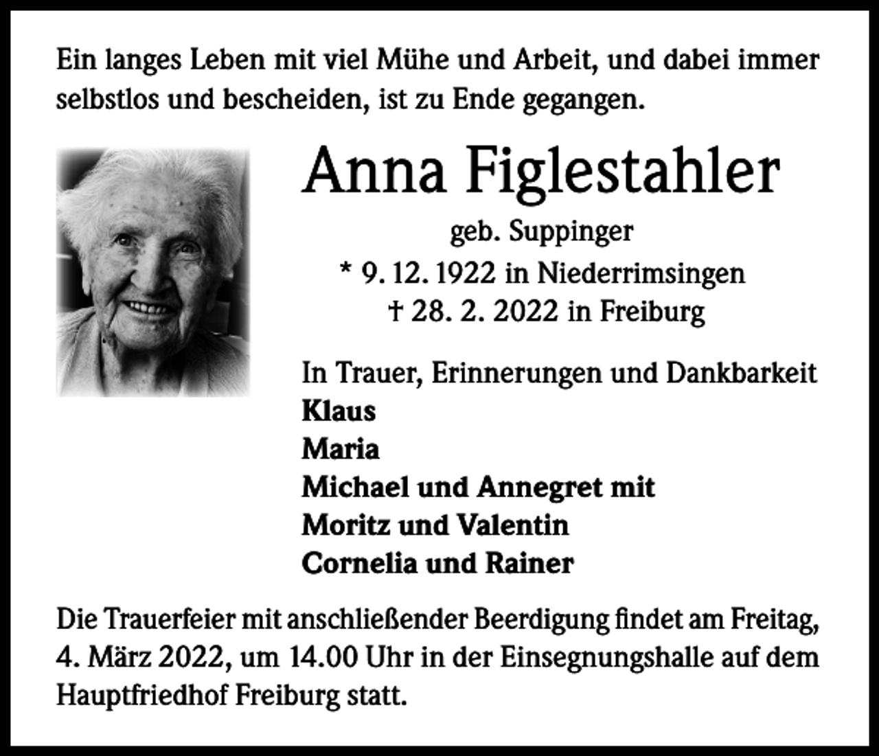<p>Ein langes Leben mit viel Mühe und Arbeit, und dabei immer<br />selbstlos und bescheiden, ist zu Ende gegangen.</p><p>Anna Figlestahler<br />geb. Suppinger<br />* 9. 12. 1922 in Niederrimsingen<br />† 28. 2. 2022 in Freiburg<br />In Trauer, Erinnerungen und Dankbarkeit<br />Klaus<br />Maria<br />Michael und Annegret mit<br />Moritz und Valentin<br />Cornelia und Rainer<br />Die Trauerfeier mit anschließender Beerdigung findet am Freitag,<br />4. März 2022, um 14.00 Uhr in der Einsegnungshalle auf dem<br />Hauptfriedhof Freiburg statt.</p>