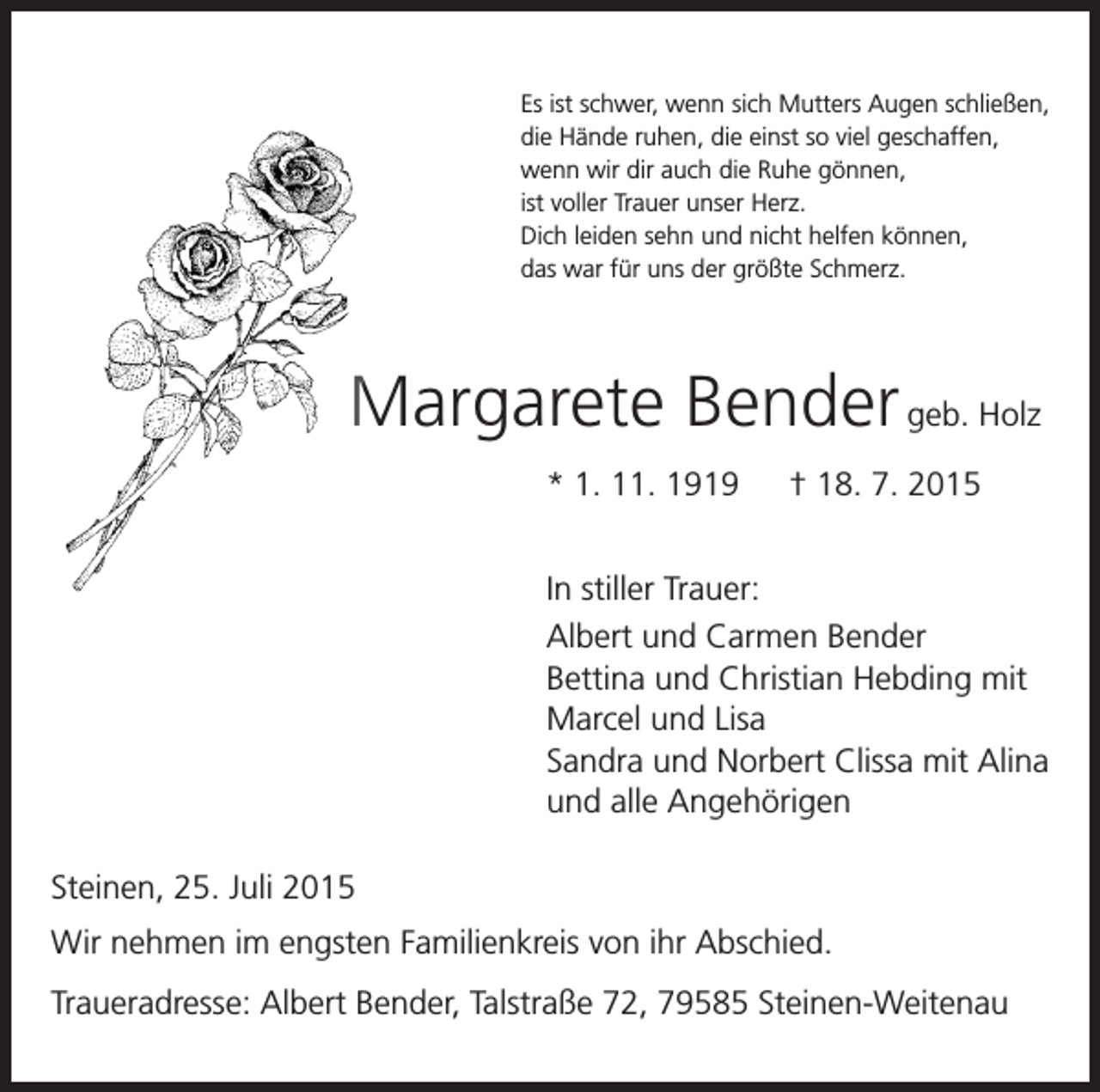 <p>Es ist schwer, wenn sich Mutters Augen schließen,</p><p>die Hände ruhen, die einst so viel geschaffen,<br />wenn wir dir auch die Ruhe gönnen,<br />ist voller Trauer unser Herz.<br />Dich leiden sehn und nicht helfen können,<br />das war für uns der größte Schmerz.</p><p>Margarete Bender geb. Holz</p><p>* 1. 11. 1919 † 18. 7. 2015</p><p>In stiller Trauer:</p><p>Albert und Carmen Bender<br />Bettina und Christian Hebding mit<br />Marcel und Lisa<br />Sandra und Norbert Clissa mit Alina<br />und alle Angehörigen<br />Steinen, 25. Juli 2015<br />Wir nehmen im engsten Familienkreis von ihr Abschied.<br />Traueradresse: Albert Bender, Talstraße 72, 79585 Steinen-Weitenau</p>