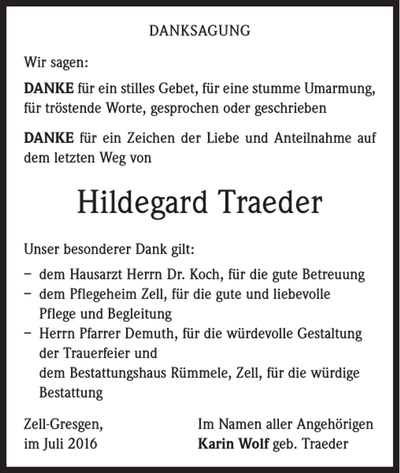 <p>danksagung<br />Wir sagen:<br />DANKE für ein stilles Gebet, für eine stumme Umarmung,<br />für tröstende Worte, gesprochen oder geschrieben<br />DANKE für ein Zeichen der Liebe und Anteilnahme auf<br />dem letzten Weg von</p><p>Hildegard Traeder<br />Unser besonderer Dank gilt:<br />– dem Hausarzt Herrn Dr. Koch, für die gute Betreuung<br />– dem Pflegeheim Zell, für die gute und liebevolle<br />Pflege und Begleitung<br />– Herrn Pfarrer Demuth, für die würdevolle Gestaltung<br />der Trauerfeier und<br />dem Bestattungshaus Rümmele, Zell, für die würdige<br />Bestattung<br />Zell-Gresgen,<br />im Juli 2016</p><p>Im Namen aller Angehörigen<br />Karin Wolf geb. Traeder</p>