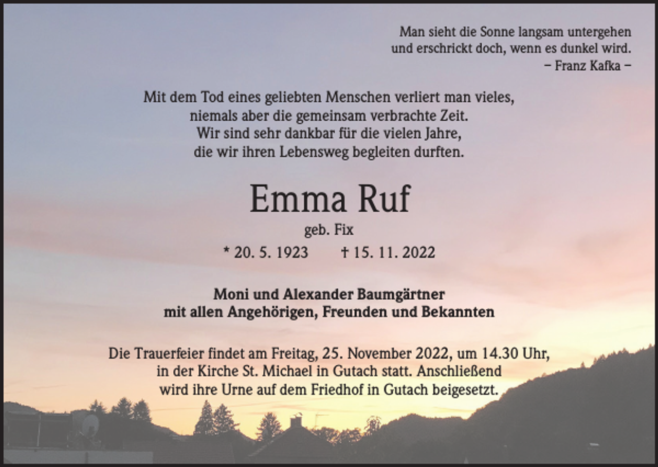 <p>Man sieht die Sonne langsam untergehen<br />und erschrickt doch, wenn es dunkel wird.<br />– Franz Kafka –</p><p>Mit dem Tod eines geliebten Menschen verliert man vieles,<br />niemals aber die gemeinsam verbrachte Zeit.<br />Wir sind sehr dankbar für die vielen Jahre,<br />die wir ihren Lebensweg begleiten durften.</p><p>Emma Ruf</p><p>geb. Fix<br />* 20. 5. 1923 † 15. 11. 2022<br />Moni und Alexander Baumgärtner<br />mit allen Angehörigen, Freunden und Bekannten<br />Die Trauerfeier findet am Freitag, 25. November 2022, um 14.30 Uhr,<br />in der Kirche St. Michael in Gutach statt. Anschließend<br />wird ihre Urne auf dem Friedhof in Gutach beigesetzt.</p>