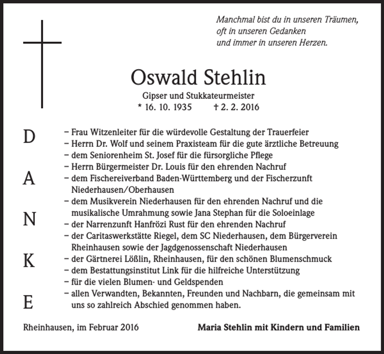 <p>Manchmal bist du in unseren Träumen,<br />oft in unseren Gedanken<br />und immer in unseren Herzen.</p><p>Oswald Stehlin<br />Gipser und Stukkateurmeister<br />* 16. 10. 1935<br />† 2. 2. 2016</p><p>D<br />A<br />N<br />K<br />E</p><p>– Frau Witzenleiter für die würdevolle Gestaltung der Trauerfeier<br />– Herrn Dr. Wolf und seinem Praxisteam für die gute ärztliche Betreuung<br />– dem Seniorenheim St. Josef für die fürsorgliche Pflege<br />– Herrn Bürgermeister Dr. Louis für den ehrenden Nachruf<br />– dem Fischereiverband Baden-Württemberg und der Fischerzunft<br />Niederhausen/Oberhausen<br />– dem Musikverein Niederhausen für den ehrenden Nachruf und die<br />musikalische Umrahmung sowie Jana Stephan für die Soloeinlage<br />– der Narrenzunft Hanfrözi Rust für den ehrenden Nachruf<br />– der Caritaswerkstätte Riegel, dem SC Niederhausen, dem Bürgerverein<br />Rheinhausen sowie der Jagdgenossenschaft Niederhausen<br />– der Gärtnerei Lößlin, Rheinhausen, für den schönen Blumenschmuck<br />– dem Bestattungsinstitut Link für die hilfreiche Unterstützung<br />– für die vielen Blumen- und Geldspenden<br />– allen Verwandten, Bekannten, Freunden und Nachbarn, die gemeinsam mit<br />uns so zahlreich Abschied genommen haben.</p><p>Rheinhausen, im Februar 2016</p><p>Maria Stehlin mit Kindern und Familien</p>