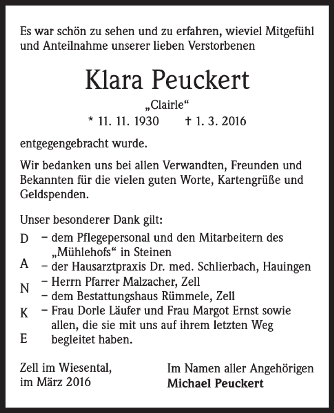 <p>Es war schön zu sehen und zu erfahren, wieviel Mitgefühl<br />und Anteilnahme unserer lieben Verstorbenen</p><p>Klara Peuckert<br />„Clairle“<br />* 11. 11. 1930 † 1. 3. 2016<br />entgegengebracht wurde.<br />Wir bedanken uns bei allen Verwandten, Freunden und<br />Bekannten für die vielen guten Worte, Kartengrüße und<br />Geldspenden.<br />Unser besonderer Dank gilt:<br />D – dem Pflegepersonal und den Mitarbeitern des<br />„Mühlehofs“ in Steinen<br />A – der Hausarztpraxis Dr. med. Schlierbach, Hauingen<br />– Herrn Pfarrer Malzacher, Zell<br />N<br />– dem Bestattungshaus Rümmele, Zell<br />K – Frau Dorle Läufer und Frau Margot Ernst sowie<br />allen, die sie mit uns auf ihrem letzten Weg<br />E<br />begleitet haben.<br />Zell im Wiesental,<br />im März 2016</p><p>Im Namen aller Angehörigen<br />Michael Peuckert</p>