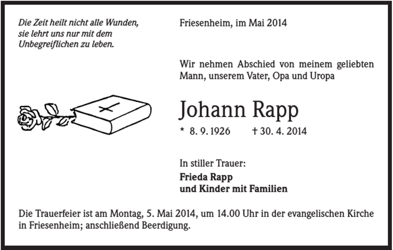 <p>Die Zeit heilt nicht alle Wunden,<br />sie lehrt uns nur mit dem<br />Unbegreiflichen zu leben.</p><p>Friesenheim, im Mai 2014</p><p>Wir nehmen Abschied von meinem geliebten<br />Mann, unserem Vater, Opa und Uropa</p><p>Johann Rapp<br />* 8. 9. 1926</p><p>† 30. 4. 2014</p><p>In stiller Trauer:<br />Frieda Rapp<br />und Kinder mit Familien<br />Die Trauerfeier ist am Montag, 5. Mai 2014, um 14.00 Uhr in der evangelischen Kirche<br />in Friesenheim; anschließend Beerdigung.</p>