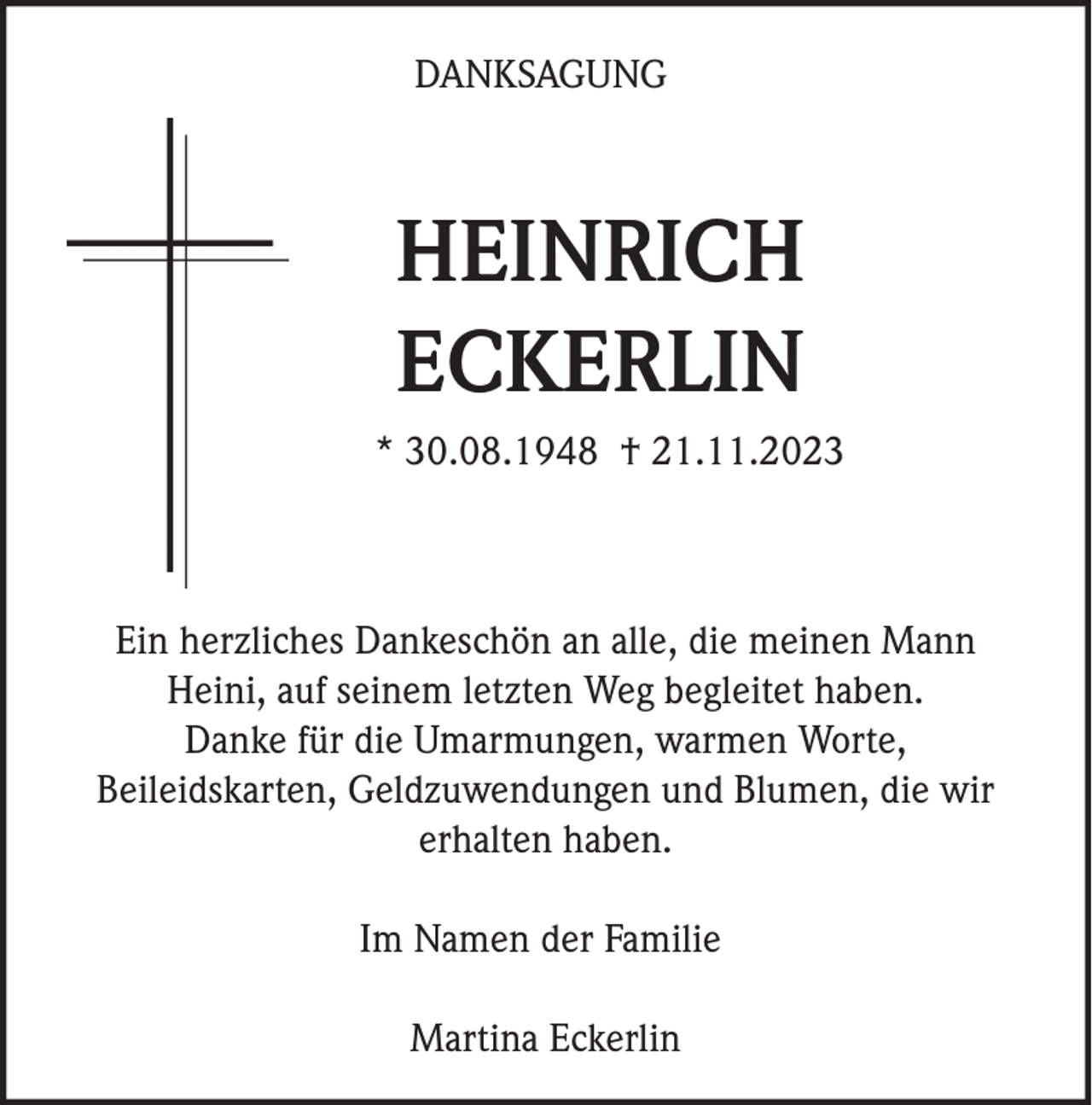 <p>DANKSAGUNG</p><p>HEINRICH<br />ECKERLIN<br />* 30.08.1948 † 21.11.2023</p><p>Ein herzliches Dankeschön an alle, die meinen Mann<br />Heini, auf seinem letzten Weg begleitet haben.<br />Danke für die Umarmungen, warmen Worte,<br />Beileidskarten, Geldzuwendungen und Blumen, die wir<br />erhalten haben.<br />Im Namen der Familie<br />Martina Eckerlin</p>