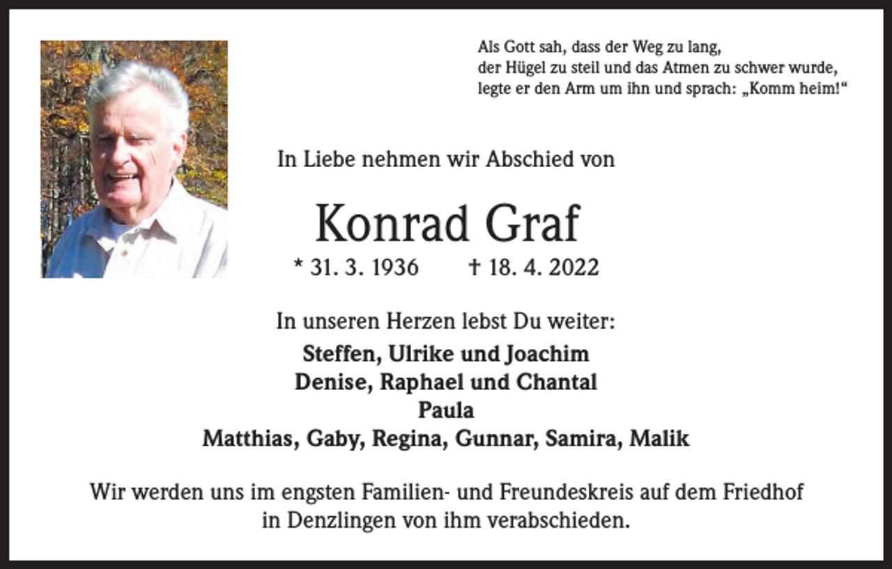 <p>Als Gott sah, dass der Weg zu lang,<br />der Hügel zu steil und das Atmen zu schwer wurde,<br />legte er den Arm um ihn und sprach: „Komm heim!“</p><p>In Liebe nehmen wir Abschied von</p><p>Konrad Graf</p><p>* 31. 3. 1936 † 18. 4. 2022<br />In unseren Herzen lebst Du weiter:<br />Steffen, Ulrike und Joachim<br />Denise, Raphael und Chantal<br />Paula<br />Matthias, Gaby, Regina, Gunnar, Samira, Malik<br />Wir werden uns im engsten Familien- und Freundeskreis auf dem Friedhof<br />in Denzlingen von ihm verabschieden.</p>