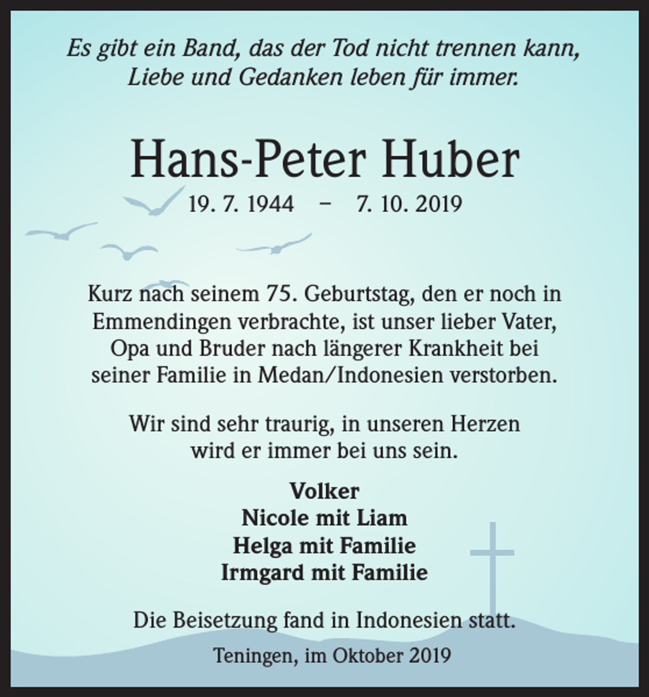 <p>Es gibt ein Band, das der Tod nicht trennen kann,<br />Liebe und Gedanken leben für immer.</p><p>Hans-Peter Huber<br />19. 7. 1944 – 7. 10. 2019</p><p>Kurz nach seinem 75. Geburtstag, den er noch in<br />Emmendingen verbrachte, ist unser lieber Vater,<br />Opa und Bruder nach längerer Krankheit bei<br />seiner Familie in Medan/Indonesien verstorben.<br />Wir sind sehr traurig, in unseren Herzen<br />wird er immer bei uns sein.<br />Volker<br />Nicole mit Liam<br />Helga mit Familie<br />Irmgard mit Familie<br />Die Beisetzung fand in Indonesien statt.<br />Teningen, im Oktober 2019</p>