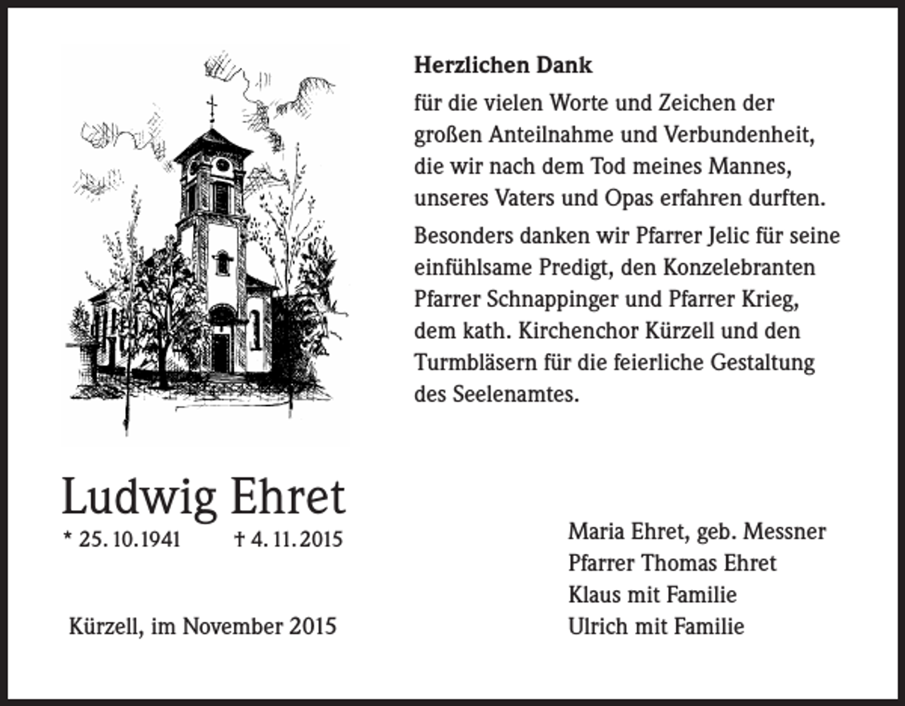 <p>Herzlichen Dank<br />für die vielen Worte und Zeichen der<br />großen Anteilnahme und Verbundenheit,<br />die wir nach dem Tod meines Mannes,<br />unseres Vaters und Opas erfahren durften.<br />Besonders danken wir Pfarrer Jelic für seine<br />einfühlsame Predigt, den Konzelebranten<br />Pfarrer Schnappinger und Pfarrer Krieg,<br />dem kath. Kirchenchor Kürzell und den<br />Turmbläsern für die feierliche Gestaltung<br />des Seelenamtes.</p><p>Ludwig Ehret<br />* 25. 10.1941</p><p>† 4. 11. 2015</p><p>Kürzell, im November 2015</p><p>Maria Ehret, geb. Messner<br />Pfarrer Thomas Ehret<br />Klaus mit Familie<br />Ulrich mit Familie</p>