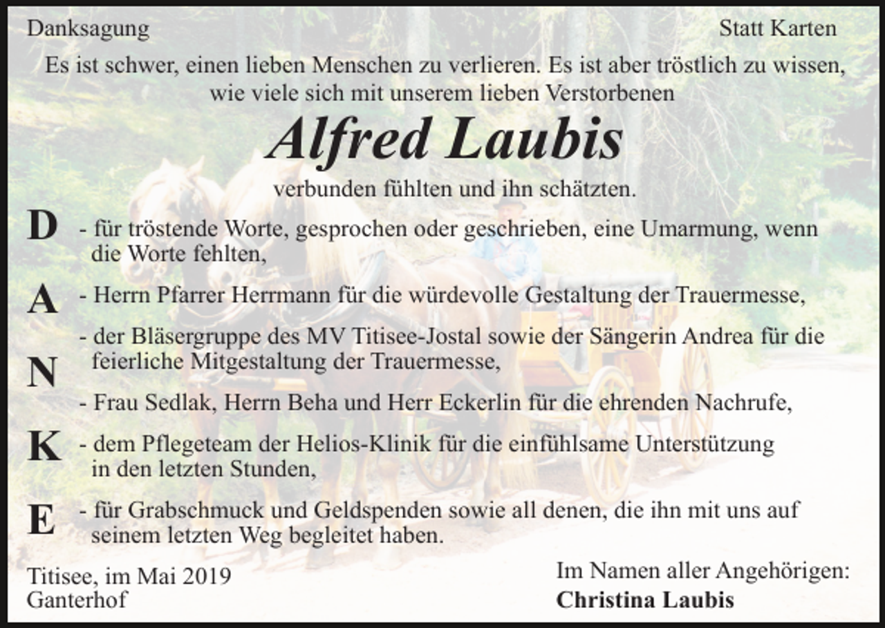 <p>Danksagung<br />Statt Karten<br />Es ist schwer, einen lieben Menschen zu verlieren. Es ist aber tröstlich zu wissen,<br />wie viele sich mit unserem lieben Verstorbenen</p><p>Alfred Laubis<br />verbunden fühlten und ihn schätzten.</p><p>D</p><p>- für tröstende Worte, gesprochen oder geschrieben, eine Umarmung, wenn<br />die Worte fehlten,</p><p>A</p><p>- Herrn Pfarrer Herrmann für die würdevolle Gestaltung der Trauermesse,</p><p>N</p><p>- der Bläsergruppe des MV Titisee-Jostal sowie der Sängerin Andrea für die<br />feierliche Mitgestaltung der Trauermesse,<br />- Frau Sedlak, Herrn Beha und Herr Eckerlin für die ehrenden Nachrufe,</p><p>K</p><p>- dem Pflegeteam der Helios-Klinik für die einfühlsame Unterstützung<br />in den letzten Stunden,</p><p>- für Grabschmuck und Geldspenden sowie all denen, die ihn mit uns auf<br />seinem letzten Weg begleitet haben.<br />Im Namen aller Angehörigen:<br />Titisee, im Mai 2019<br />Christina Laubis<br />Ganterhof</p><p>E</p>