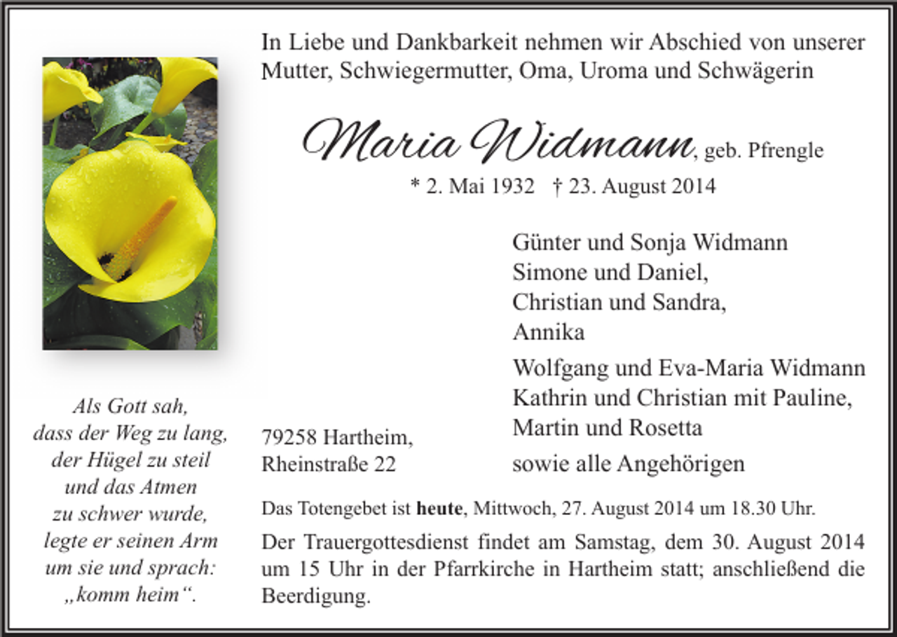 <p>In Liebe und Dankbarkeit nehmen wir Abschied von unserer<br />Mutter, Schwiegermutter, Oma, Uroma und Schwägerin</p><p>Maria Widmann</p><p>, geb. Pfrengle</p><p>* 2. Mai 1932 † 23. August 2014</p><p>Als Gott sah,<br />dass der Weg zu lang,<br />der Hügel zu steil<br />und das Atmen<br />zu schwer wurde,<br />legte er seinen Arm<br />um sie und sprach:<br />„komm heim“.</p><p>79258 Hartheim,<br />Rheinstraße 22</p><p>Günter und Sonja Widmann<br />Simone und Daniel,<br />Christian und Sandra,<br />Annika<br />Wolfgang und Eva-Maria Widmann<br />Kathrin und Christian mit Pauline,<br />Martin und Rosetta<br />sowie alle Angehörigen</p><p>Das Totengebet ist heute, Mittwoch, 27. August 2014 um 18.30 Uhr.</p><p>Der Trauergottesdienst findet am Samstag, dem 30. August 2014<br />um 15 Uhr in der Pfarrkirche in Hartheim statt; anschließend die<br />Beerdigung.</p>