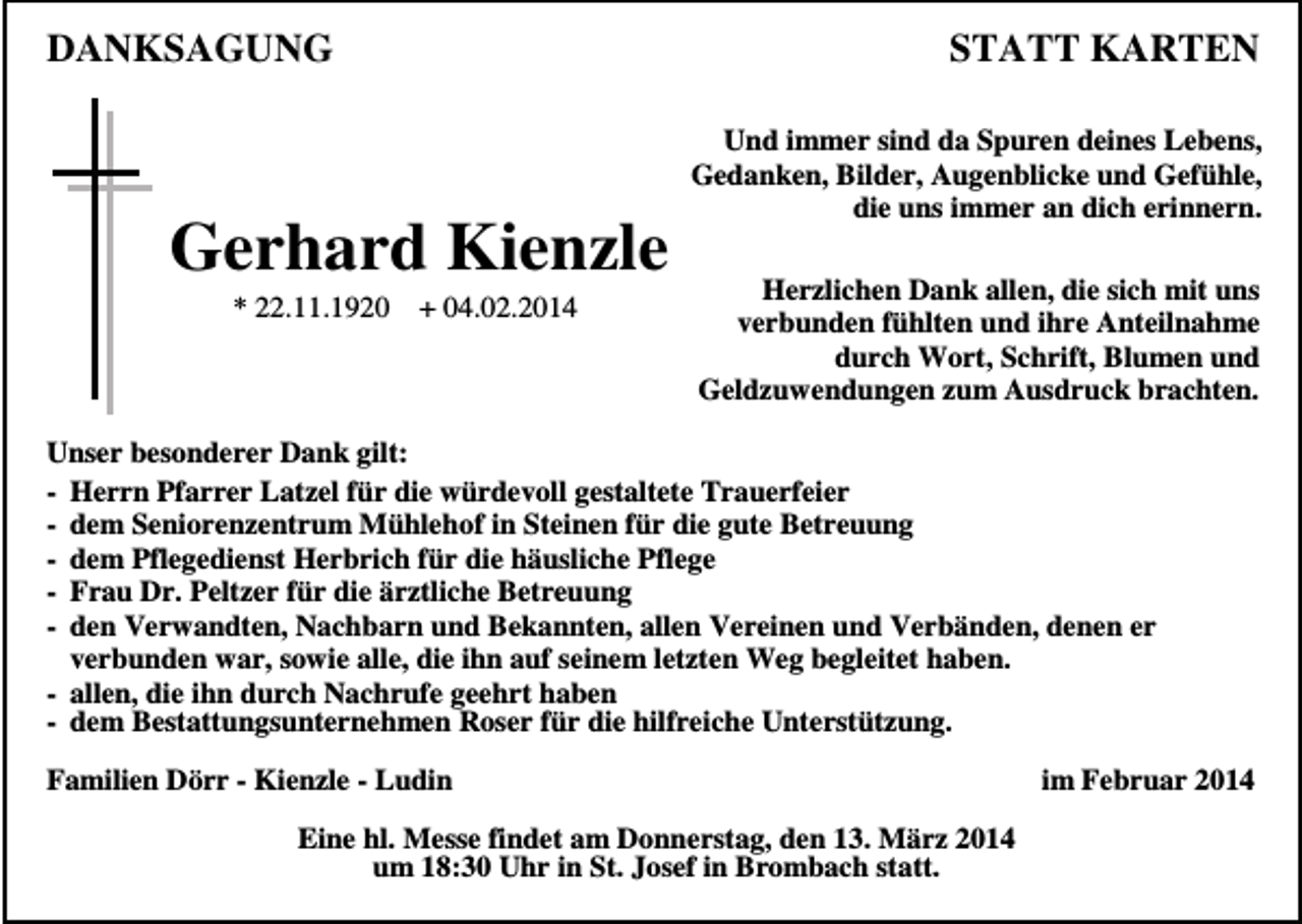 <p>DANKSAGUNG</p><p>STATT KARTEN</p><p>Gerhard Kienzle<br />* 22.11.1920</p><p>+ 04.02.2014</p><p>Und immer sind da Spuren deines Lebens,<br />Gedanken, Bilder, Augenblicke und Gefühle,<br />die uns immer an dich erinnern.<br />Herzlichen Dank allen, die sich mit uns<br />verbunden fühlten und ihre Anteilnahme<br />durch Wort, Schrift, Blumen und<br />Geldzuwendungen zum Ausdruck brachten.</p><p>Unser besonderer Dank gilt:<br />- Herrn Pfarrer Latzel für die würdevoll gestaltete Trauerfeier<br />- dem Seniorenzentrum Mühlehof in Steinen für die gute Betreuung<br />- dem Pflegedienst Herbrich für die häusliche Pflege<br />- Frau Dr. Peltzer für die ärztliche Betreuung<br />- den Verwandten, Nachbarn und Bekannten, allen Vereinen und Verbänden, denen er<br />verbunden war, sowie alle, die ihn auf seinem letzten Weg begleitet haben.<br />- allen, die ihn durch Nachrufe geehrt haben<br />- dem Bestattungsunternehmen Roser für die hilfreiche Unterstützung.<br />Familien Dörr - Kienzle - Ludin<br />Eine hl. Messe findet am Donnerstag, den 13. März 2014<br />um 18:30 Uhr in St. Josef in Brombach statt.</p><p>im Februar 2014</p>