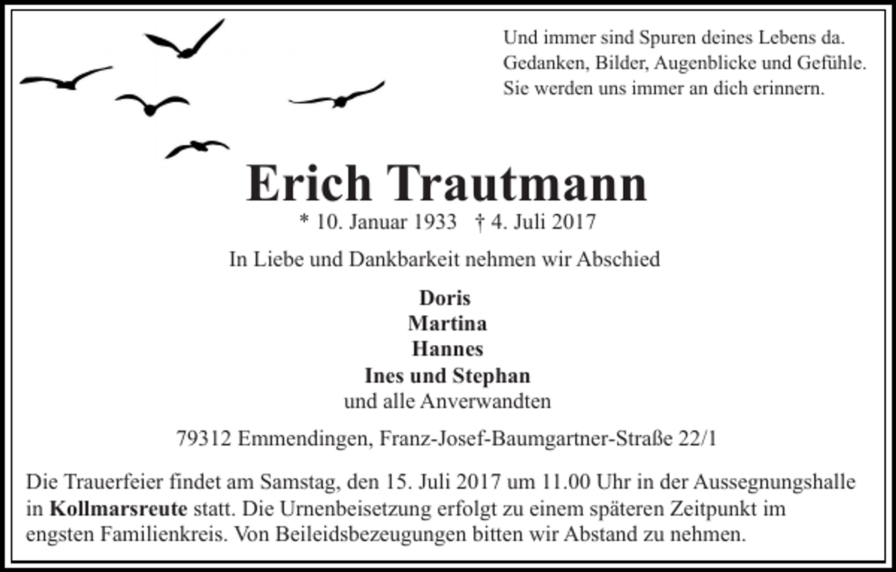 <p>UUnd<br />n d i immer<br />m m er sisind<br />n d SSpuren<br />p ur e n ddeines<br />ei n es Lebens<br />L e b e ns da.<br />d a.<br />Bilder,<br />GGedanken,<br />e d a n k e n, Bil<br />d er, AAugenblicke<br />u g e n bli c k e uund<br />n d Gefühle.<br />G ef ü hl e.<br />Si<br />e werden<br />w er d e n uuns<br />ns iimmer<br />m m er aan<br />n dich<br />di c h erinnern.<br />eri n n er n.<br />Sie</p><p>Erich<br />E ri c h Tr<br />Trautmann<br />a ut m a n n<br />0. JJanuar<br />a n u ar 11933<br />9 †† 4.<br />u li<br />** 110.<br />4. JJuli</p><p>IInn Liebe<br />Li e b e und<br />u n d Dankbarkeit<br />D a n k b ar k eit nehmen<br />n e h m e n wir<br />wir Abschied<br />A bs c hi e d<br />Doris<br />D o ris<br />Martina<br />M a rti n a<br />Hannes<br />H a n n es<br />IInes<br />n es und<br />u n d Stephan<br />St e p h a n<br />uund<br />n d all<br />alle<br />e Anverwandten<br />A n v er w a n dt e n<br />779312<br />9 3 1 2 Emmendingen,<br />E m m e n di n g e n, Franz-Josef-Baumgartner-Straße<br />Fr a n z-J os ef- B a u m g art n er- St r a ß e 22/1<br />/ 1<br />Di e TrTrauerfeier<br />Die<br />a u erf ei er fifindet<br />n d et aam<br />m Samstag,<br />S a mst a g, den<br />d e n 15.<br />1 5. Juli<br />J uli 2017<br />2 01 7 uum<br />m 111.00<br />1. Uhr<br />U hr iin<br />n dder<br />er Aussegnungshalle<br />A uss e g n u n gs h all e<br />iinn Kollmarsreute<br />K oll m a rs r e ut e st<br />statt.<br />att. Die<br />Di e Urnenbeisetzung<br />Ur n e n b eis et z u n g erf<br />erfolgt<br />ol gt zzu<br />u ei<br />einem<br />n e m sspäteren<br />p ät er e n Zeitpunkt<br />Z eit p u n kt iim<br />m<br />engsten<br />e n gst e n Familienkreis.<br />F a mili e n kr eis. Von<br />Vo n Beileidsbezeugungen<br />B eil ei ds b e z e u g u n g e n bbitten<br />itt e n wir<br />wir Abstand<br />A bst a n d zu<br />z u nehmen.<br />n e h me n.</p>